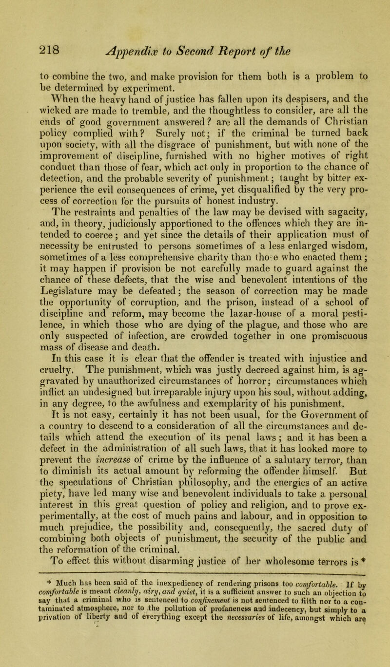 to combine the two, and make provision for them both is a problem to be determined by experiment. When the heavy hand of justice has fallen upon its despisers, and the wicked are made to tremble, and the thoughtless to consider, are all the ends of good government answered ? are all the demands of Christian policy complied with? Surely not; if the criminal be turned back upon society, with all the disgrace of punishment, but with none of the improvement of discipline, furnished with no higher motives of right conduct than those of fear, which act only in proportion to the chance of detection, and the probable severity of punishment; taught by bitter ex¬ perience the evil consequences of crime, yet disqualified by the very pro¬ cess of correction for the pursuits of honest industry. The restraints and penalties of the law may be devised with sagacity, and, in theory, judiciously apportioned to the offences which they are in¬ tended to coerce; and yet since the details of their application must of necessity be entrusted to persons sometimes of a less enlarged wisdom, sometimes of a less comprehensive charity than tho e who enacted them; it may happen if provision be not carefully made to guard against the chance of these defects, that the wise and benevolent intentions of the Legislature may be defeated; the season of correction may be made the opportunity of corruption, and the prison, instead of a school of discipline and reform, may become the lazar-house of a moral pesti¬ lence, in which those who are dying of the plague, and those who are only suspected of infection, are crowded together in one promiscuous mass of disease and death. In this case it is clear that the offender is treated with injustice and cruelty. The punishment, which was justly decreed against him, is ag¬ gravated by unauthorized circumstances of horror; circumstances which inflict an undesigned but irreparable injury upon his soul, without adding, in any degree, to the awfulness and exemplarity of his punishment. It is not easy, certainly it has not been usual, for the Government of a country to descend to a consideration of all the circumstances and de¬ tails which attend the execution of its penal laws; and it has been a defect in the administration of all such laws, that it has looked more to prevent the increase of crime by the influence of a salutary terror, than to diminish its actual amount b\’ reforming the offender himself But the speculations of Christian philosophy, and the energies of an active piety, have led many wise and benevolent individuals to take a personal interest in this great question of policy and religion, and to prove ex¬ perimentally, at the cost of much pains and labour, and in opposition to much prejudice, the possibility and, consequently, the sacred duty of combining both objects of punishment, the security of the public and the reformation of the criminal. To effect this without disarming justice of her wholesome terrors is * * Much has been said of the inexpediency of rendering prisons too comfortable. If by comfortable is meant cleanly, airy, and qniet, it is a sufficient answer to such an objection to say that a criminal who is sentenced to confinement is not sentenced to filth nor to a con¬ taminated atmosphere, nor to the pollution of profaneness and indecency, but simply to a privation of liberty and of everything except tho necessaries of life, amongst which are
