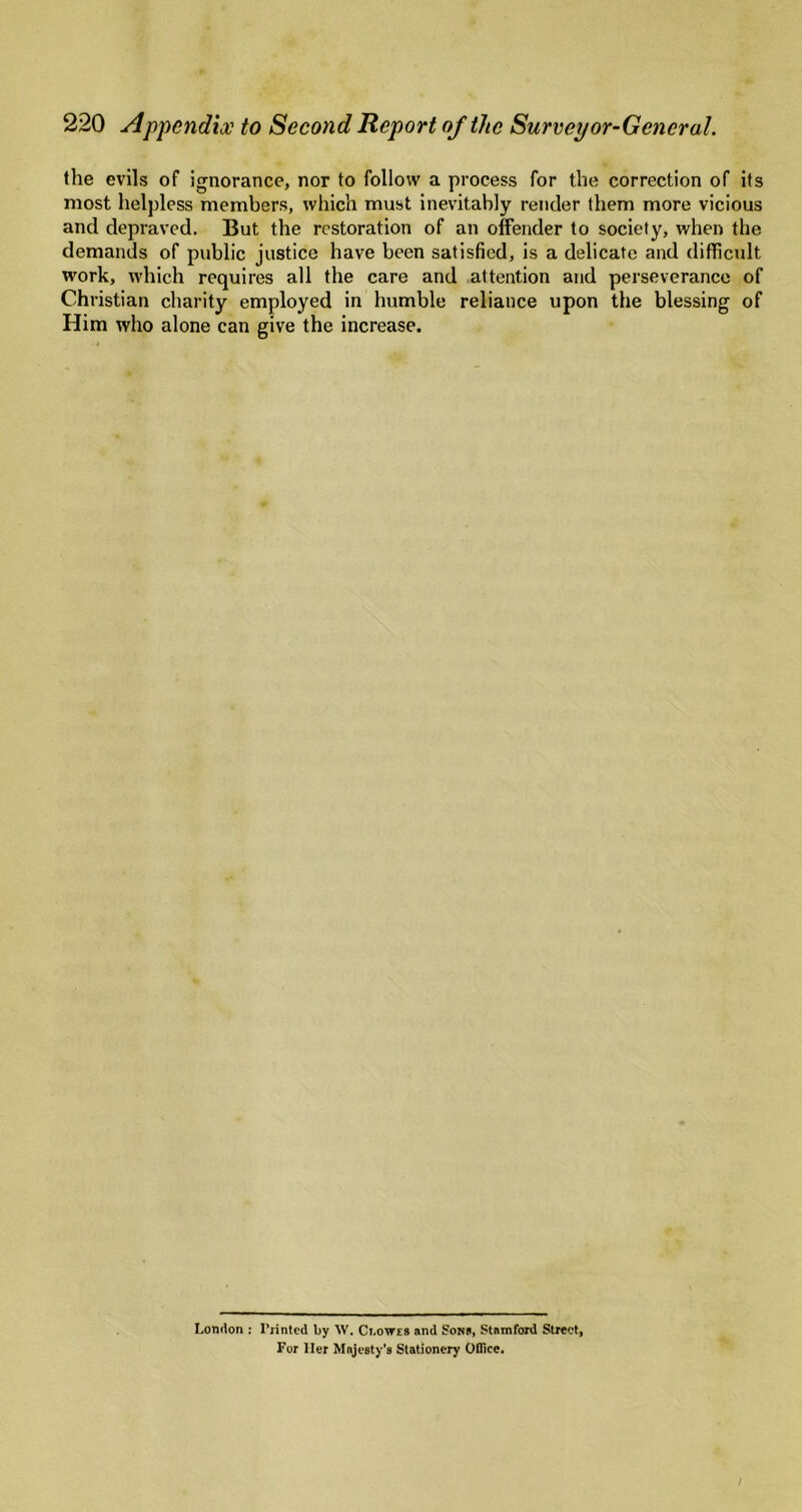 the evils of ignorance, nor to follow a process for the correction of its most helpless members, which must inevitably render them more vicious and depraved. But the restoration of an offender to society, when the demands of public justice have been satisfied, is a delicate and difficult work, which requires all the care and attention and perseverance of Christian charity employed in humble reliance upon the blessing of Him who alone can give the increase. London : I’rintcd by W. Ci.owra and SoNa, Stamford Street, For Her Majesty's Stationery OBice. I