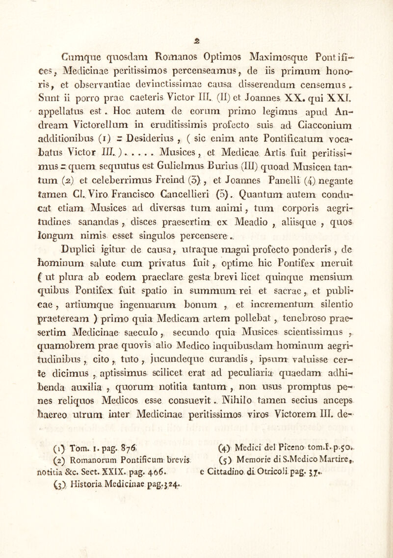 ceS;j Medicinae peritissimos percenseamus ^ de iis primum hono- ris^ et observantiae devinctissimae causa disserendum censemus^ Sunt ii porro prae caeteris Victor IIL (II) et Joannes XX* qui XXL appellatus est, Hoc autem de eorum primo legimus apud An- dream Victorellum in eruditissimis profecto suis ad Ciacconium additionibus (i) - Desiderius , ( sic enim ante Pontificatum voca- batus Victor IIL). . . . . Musices, et Medicae Artis, fuit peritissi- mus r: quem sequutus est Gulielmus Burius (III) quoad Musicen tan- tum (^) et celeberrimus Freind (5) ; et Joannes Paneili (4) negante tamen CL, Viro. Francisco Cancellieri (5), Quantum autem condu- cat etiam Musices ad diversas tum animi; tum corporis aegri- tudines sanandas disces praesertim ex Meadio , aliisque ; quos, longum nimis, esset singulos percensere.. Duplici igitur de causa; utraque magni profecto ponderis , de hominum salute cum privatus fuit y, optime hic Pontifex meruit ( ut plura ab eodem praeclare gesta brevi licet quinque mensium quibus Pontifex fuit spatio in summum: rei et sacrae ^ et publi- cae j artiumque ingenuarum bonum , et incrementum silentio praeteream ) primo quia Medicam artem pollebat ^ tenebroso prae- sertim Medicinae saeculosecundo quia Musices scientissimus quamobrem prae quovis alio Medico inquibusdam hominum aegri- tudinibus ^ cito j,; tuto ; jucundeque curandis, ipsum valuisse cer- te dicimus aptissimus scilicet erat ad peculiaria quaedam adhi- benda auxilia , quorum notitia tantum , non usus promptus pe- nes reliquos Medicos esse consuevit.. Nihilo tamen secius anceps haereo utrum inter Medicinae, peritissimos viros Victorem IIL de- (1) Tbm. I. pag. 876: (4) Medici dei Piceno tom.t. p.so*. (2) Romanorum Pontificum brevis. (5) Memorie di S.MedicoMarcire^, notitia &c. Sect. XXIX. pag. 406. e Cittadino di Otricoli pag. 57«. (3) Historia.Medicinae pag.J24..