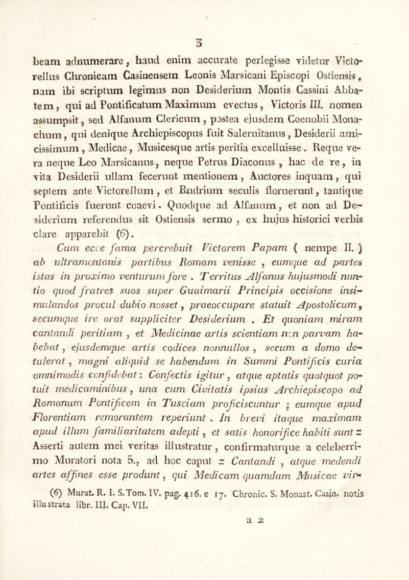 beam adiramerare, haud enim accurate perlegisse videtur Victo- rellus Chronicam Casinensera Leonis Marsicani Episcopi Ostiensis, nam ibi scriptum legimas non Desiderium Montis Cassini Abba- tem , qui ad Pontificatum Maximum evectus, Victoris III, nomen assumpsit, sed Alfanum Clericum, postea ejusdem Coenobii Mona- chum, qui denique Archiepiscopus fuit Salernitanus, Desiderii ami- cissimum, Medicae , Musicesque artis peritia excelluisse. Reque ve- ra neque Leo Marsicanus, neque Petrus Diaconus , hac de re, in vita Desiderii ullam fecerunt mentionem, Auctores inquam, qui septem ante Victorellum, et Budrium seculis floruerunt, tantique Pontificis fuerunt coaevi ^ Quodque ad Alfanum, et non ad De- siderium referendus sit Ostiensis sermo , ex hujus historici verbis clare apparebit (6). Cum ecce fama percrebuit Fictorem Papam ( nempe U. ) ab ultramcntanis partibus Romam venisse , eumque ad partes istas in proxim.o ventunmi fore . Territus Alfanus hujusmodi nun- tio quod fratres suos super Guaimarii Principis occisione insi- mulandos procul dubio nosset, praeoccupare statuit Apostolicum, secumque ire orat suppliciter Desiderium . Et quoniam miram cantandi peritiam , et Medicinae artis scientiam nen paimam ha- bebat , ejusdemque artis codices nonnullos , secum a domo de- tulerat , magni aliquid se habendum in Summi Pontificis curia omnimodis confidebat '. Confectis igitur , atque aptatis quotquot po- tuit medicaminibus, una cum Civitatis ipsius Archiepiscopo ad Romanum Ponlifeem m Tusciam profciscunlur • eumque apud Florentiam remorantem reperiunt . In brevi itaque maximam apud illum familiaritatem adepti^ et satis honorifice habiti sunt- Asserti autem mei veritas illustratur, confirmaturque a celeberri- mo Muratori nota 5., ad hoc caput r Cantandi , atque medendi artes affines esse produnt, qui Medicam quamdam Musicae vim (6) Murat. R. I. S. Tom. IV. pag. 416. e 17. Chronie. S. Monast. Casjn. notis illustrata libr. III. Cap. VII. a 2