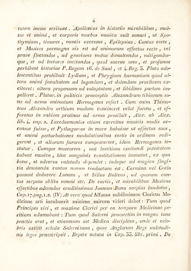 tos et animi ^ et corporis morbos musica vult sanari y ut lipo^ thymi arn y timores y mentis excessus y Epilepsias. Canius certe y et Musices permagna vis est ad animorum affectus recte y vel prave flectendos y ad graviores motus demulcendos y mitigandos- que y et ad leviores incitandos y quod sacrae una y et profanae perhibent historiae P. Regum i6. de Saul y et i. Reg. 5. Plato ado^ lescentibus prohibuit Lydiam y et Phrygiam harmoniam quod ah tera animi facultatem ad lugendum y et dolendum proclivem ex- citaret: altera propensam ad voluptatem y et libidines partem inv' pelleret. Plutar.in politicis praeceptis Alexandrum tibiarum so- no ad arma animatum Hermogenes refert . Cum enim Thimo-- ieus Alexandro orthium modum concineret vehit furens y et e/- fe ratus in rabiem protinus ad arma prosiluit y Alex, ab Alex, lib. 4- cap: 2.. Lacedaemonios etiam exercitus musicis modis ac-^ censos fuisse y et Pythagoreos in more habuisse ut affectus suos y et animi perturbationes modulationibus certis in ordinem redi-* gerent y et aliorum furores compescerent y idem Hermogenes te-*' statur . Cumque moerorem y aut laetitiam excitandi potestatem habeat musica y hinc sanguinis ccnstitidionem immutat y ex qua bona y et adversa valetudo dependet : indeque ad magica flagi- tia denotanda cantus nomen traductum est . Carmina vel Coelo possunt deducere Lunam y et Silius Italicus y ad quorum can- ius serpens oblita veneni etc. Ve variis y et mirabilibus Musicae eff ectibus adeundus eruditissimus Joannes Bona saepius laudatus y Cap.ij.pag.i.2. (fN) At vero quod Alimus nobilissimas Clericus Me- tlicinae arti incubuerit minime mirum videri debet: Tum quod Principes viri y et maxime Clerici per ea tempora Medicinae pe- ritiam adamabant : Tum quod Salerni praesertim in magno tunc praetio erat y et eiiamnum est Medica disciplina y unde et cele- bris extilit schola Salernitana y quae Anglorum Regi valetudi- nis leges praescripsit . Repete notata in Cap. ODAibr. primi * Vc