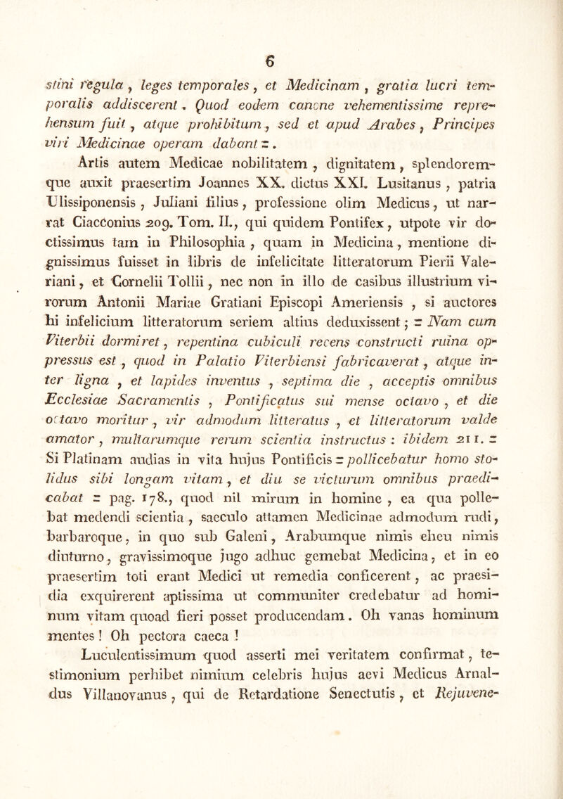 sfini regula ^ leges temporales, et Medicinam , gratia lucri tem^ poralis addiscerent, Quod eodem cancne vehementissime repre^ hensum fuit ^ atque prohibitam ^ sed et apud Arabes ^ Principes viri Medicinae operam dabant r . Artis autem Medicae nobilitatem , dignitatem, splendorem- que auxit praesertim Joannes XX, dictus XXL Lusitanus ^ patria Ulissiponensis , Juliani filius, professione olim Medicus, ut nar- rat CiacConius :209. Tom. IL; qui quidem Pontifex ^ utpote vir do^ ctissimus tam in Philosophia ; quam m Medicina, mentione di- gnissimus fuisset in libris de infelicitate litteratorum Pierii Vale- riani , et Cornelii Tollii; nec non in illo de casibus illustrium vi-* rorum Antonii Mariae Gratiani Episcopi Ameriensis , si auctores hi infelicium litteratorum seriem altius deduxissent j r Nam cum Viterbii dormiret j repentina cubiculi recens constructi ruina op^ pressus est y quod in Palatio Fiterbiensi fabricaverat ^ atque in'* ter ligna ^ et lapides inventus ^ septima die , acceptis omnibus Ecclesiae Sacramentis ^ Pontif catus sui mense octavo , et die octavo moritur ^ vir admodum litteratus y et litteratorum valde amator y mullarumque rerum scientia instructus : ibidem 211. z Si Platinam audias in vita hujus Pontificis r pollicebatur homo sto* Udus sibi longam vitam ^ et diu se victurum omnibus praedi** cabat z pag. 178., quod nil mirum in homine y ea qua polle- bat medendi scientia , saeculo attamen Medicinae admodum rudi, barbareque y in quo sub Galeni, Arabumque nimis eheu nimis diuturnoj gravissimoque jugo adhuc gemebat Medicina, et in eo praesertim toti erant Medici ut remedia conticerent y ac praesi- dia exquirerent aptissima ut communiter credebatur ad homi- num vitam quoad fieri posset producendam. Oh yanas hominum mentes! Oh pectora caeca ! Luculentissimum quod asserti mei veritatem confirmat, te- stimonium perhibet nimium celebris hujus aevi Medicus Arnal- dus Villanovanus, qui de Retardatione Senectutis, ct JXejuvene*