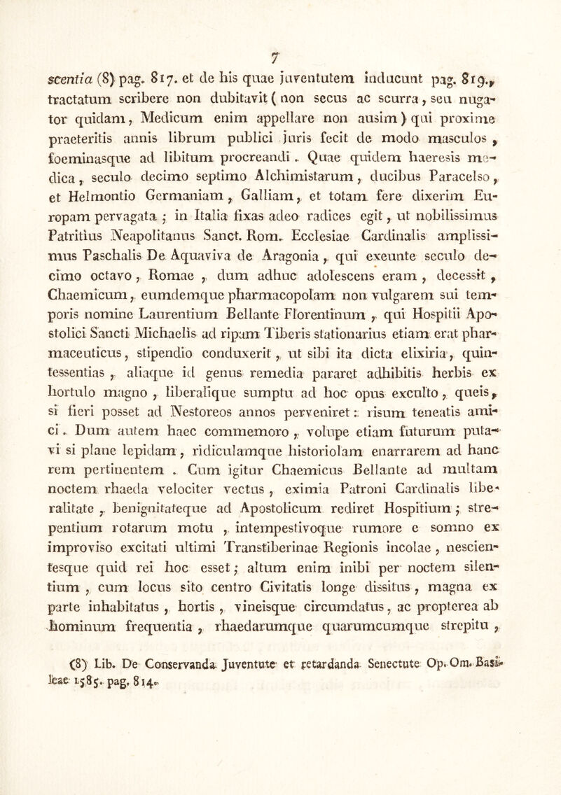 scentia (8) pag- 817. et de his quae jarentutem iadiicuat pag. 819.^ tractatum scribere non dubitavit ( non secus ac scurra, seu nuga*^ tor quidam, Medicum enim appellare non ausim) qui proxime praeteritis annis librum publici juris fecit de modo masculos ^ foeminasque ad libitum procreandi. Quae quidem haeresis me- dica, secuto decimo septimo Alchimistarum, ducibus Paracelso, et Helmontio Germaniam, Galliam,, et totam fere dixerim Eu- ropam pervagata j in Italia fixas adeo radices egit, ut nobilissimus Patritius Neapolitanus Sanet. Rom. Ecclesiae Cardinalis amplissi- mus Paschalis De Aquaviva de Aragonia, qui exeunte seculo de- m cimo octavo ; Romae , dum adhuc adolescens eram , decessit ^ Chaemicumeumdemque pharmacopolam non vulgarem sui tem- poris nomine Laurentium Bellante Florentinum ; qui Hospitii Apo- stoliei Sancti Michaelis ad ripam Tiberis stationarius etiam erat phar- maceuticus, stipendio conduxerit,, ut sibi ita dicta elixiria, quin- tessentias ,, aliaque id genus remedia pararet adhibitis herbis ex hortulo mjigno , liberalique sumptu ad hoc opus exculto, queis ^ si fieri posset ad Nestoreos annos perveniretrisum teneatis ami- ci . Dum autem haec commemoro , volupe etiam futurum puta- vi si plane lepidam, ridiculamque historiolam enarrarem ad hanc rem pertinentem . Cum igitur Chaemicus Bellante ad multam noctem rhaeda velociter vectas , eximia Patroni Cardinalis libe- ralitate iDenignitateque ad Apostolicum rediret Hospitium j stre- pentium rotarum motu intempestivoque rumore e somno ex improviso excitati ultimi Transtiberinae Regionis incolae , nescien- tesque quid rei hoc esset ,• altum enim inibi per noctem silen- tium , cum locus sito centro Civitatis longe dissitus , magna ex parte inhabitatus , hortis ,, vineisque circumdatus, ac propterea ab hominum frequentia , rhaedarumque quarumcumque strepitu , C8)^ Lib. De Conservandi Juventute et retardanda Senectute Op; Om. Ba$£* feae 1585. pag, 8140’