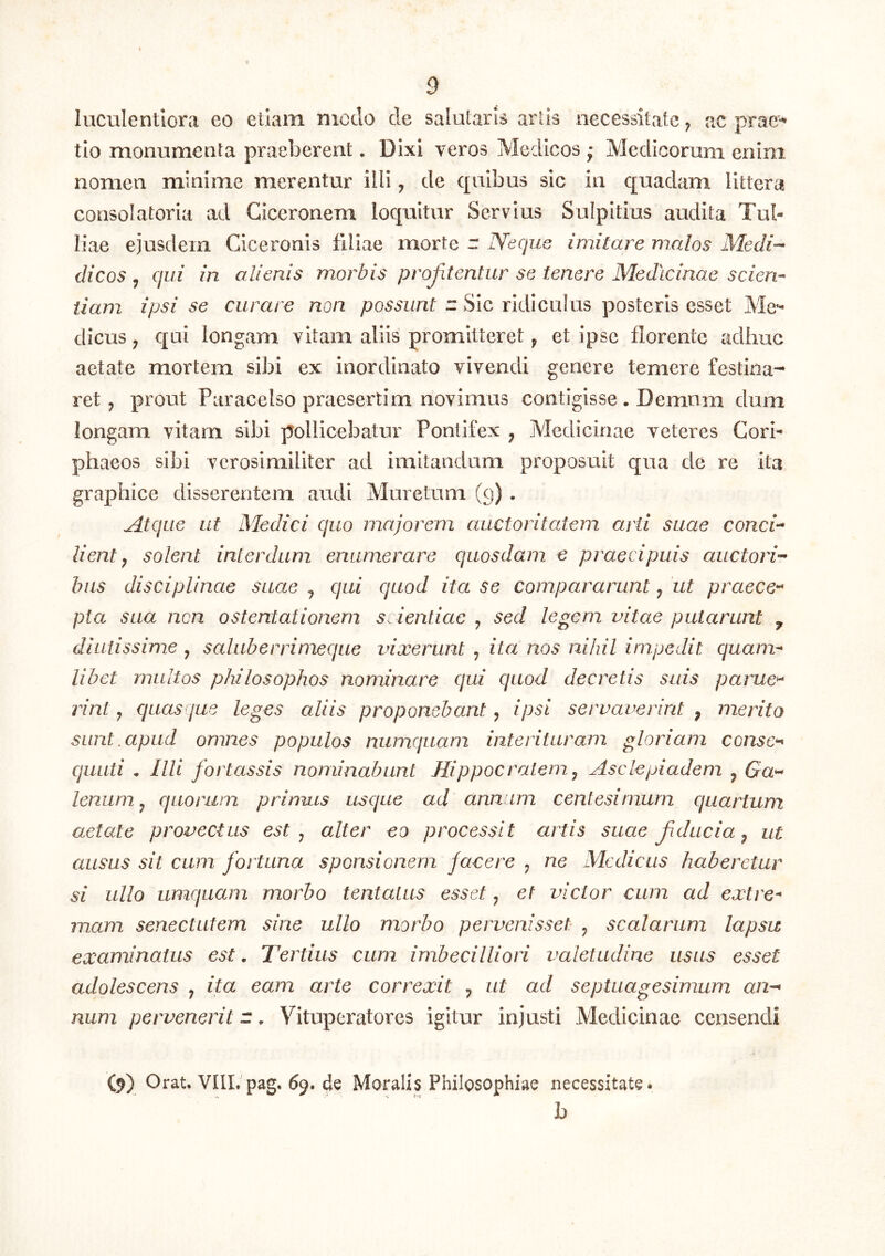 luculentiora eo etiam modo de salularis artis necessitate; ac prac-^ tio monumenta praeberent. Dixi veros Medicos ; Medicorum enim nomen minime merentur illi; de quibus sic in quadam littera consolatoria ad Ciceronem loquitur Servius Sulpitius audita Tul- liae ejusdem Ciceronis filiae morte r Neque imitare malos Medi-- dicos j qui in alienis morbis profitentur se tenere Medicinae scien- tiam ipsi se curare non possunt r Sic ridiculus posteris esset Mc’^ clicus; qui longam vitam aliis promitteret ^ et ipse florente adhuc aetate mortem sibi ex inordinato vivendi genere temere festina-* ret; prout Paracelso praesertim novimus contigisse . Demum dum longam vitam sibi pollicebatur Pontifex , Medicinae veteres Cori- phaeos sibi verosirailiter ad imitandum proposuit qua de re ita graphice disserentem audi Muretum (9) . Atque ut Medici quo majorem auctoritatem arti suae conci-- lient ^ solent interdum enumerare quosdam e praecipuis auctori- bus disciplinae suae ^ qui quod ita se compararunt; ut praece-* pta sua non ostentationem s.ientiac ; sed legem vitae putarunt ^ diutissime , saluberrimeque vixerunt ^ ita nos nihil impedit quam- libet multos philosophos nominare qui quod decretis suis parue^ rint; quasque leges aliis proponebant, ipsi servaverint , merito sunt.apud omnes populos niimquam interituram gloriam conse-* qiiLiti • Illi fortassis nominabunt Hippocratem ^ Asclepiadem ^ Ga- lenum ^ quorum primus usque ad annum centesimum quartum aetate provectus est ^ alter eo processit artis suae fducia ^ ut ausus sit cum fortuna sponsionem facere ; ne Medicas haberetur si ullo umquam morbo tentalus esset; et victor cum ad extre- mam senectutem sine ullo morbo pervenisset ; scalarum lapsu examinatus est. Tertius cum imbecilliori valetudine usus esset culolescens ; ita eam arte correxit ^ ut ad septuagesimum an- num pervenerit r, Vituperatores igitur injusti Medicinae censendi (9) Orat. VIIL pag. 69. de Moralis Philosophiae necessitate. h