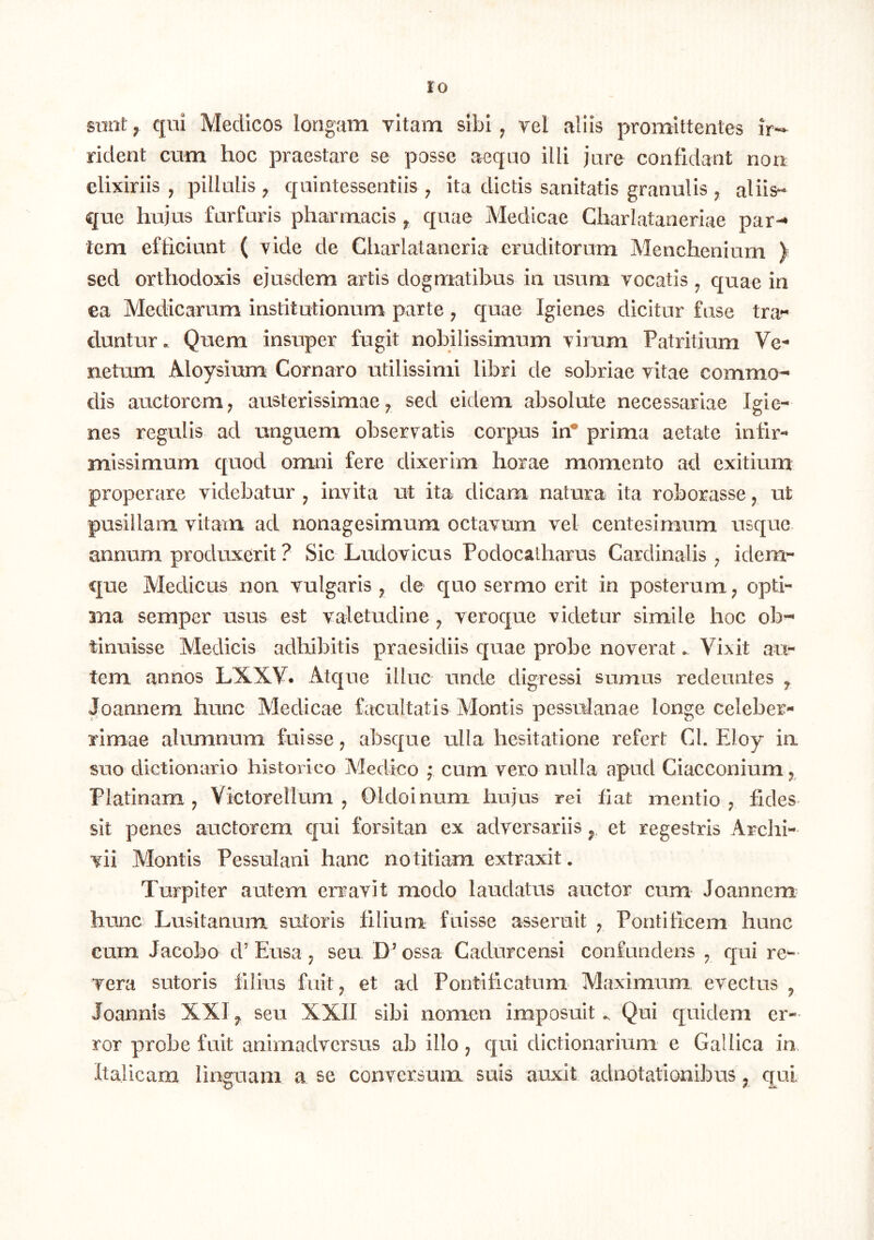 sunt ^ qui Medicos longam vitam sibi ^ vel aliis promittentes ir*- rident cum hoc praestare se posse aequo illi jure confidant non elixiriis , pillulis ^ quintessentiis j ita dictis sanitatis granulis ^ aliis- que hujus furfuris pharmacis ^ quae Medicae Charlataneriae par-* tem efficiunt ( vide de Charlataneria eruditorum Menchenium ) sed orthodoxis ejusdem artis dogmatibus in usum vocatis ^ quae in ea Medicarum institiationum parte , quae Igienes dicitur fuse tra« duntur. Quem insuper fugit nobilissimum virum Patritium netum Aloysium Cornaro utilissimi libri de sobriae vitae commo- dis auctorem; austerissimae; sed eidem absolute necessariae Igie- nes regulis ad unguem observatis corpus in* prima aetate infir- missimum quod omni fere dixerim horae momento ad exitium properare videbatur ^ invita ut ita dicam natura ita roborasse; ut pusillam vitam ad nonagesimum octavum vel centesimum usque. annum produxerit ? Sic Ludovicus Podocatharus Cardinalis ; idem- que Medicus non vulgaris ; de quo sermo erit in posterum; opti- 3na semper usus est valetudine ; veroque videtur simile hoc ob- tinuisse Medicis adhibitis praesidiis quae probe noverat ^ Vixit au- tem annos LXXV. Atque illuc unde digressi sumus redeuntes ^ Joannem hunc Medicae facultatis Montis pessulanae longe celeber- rimae alumnum fuisse j absque ulla hesitatione refert Cl. Eloy ia suo dictionario historico Medico f cum vero nulla apud Ciacconium; Platinam ; VictoreUum ; Oldoinum hujus rei fiat mentio ; fides sit penes auctorem qui forsitan ex adversariis et regestris Archi- vii Montis Pessulani hanc notitiam extraxit. Turpiter autem erravit modo laudatus auctor cum Joannem^ hunc Lusitanum sutoris filium fiiisse asseruit ; Pontificem hunc cum Jacobo d’Eusa; seu D’ossa Cadurcensi confundens ; qui re- vera sutoris filius fuit; et ad Pontificatum Maximum evectus ^ Joannis XXI ^ seu XXII sibi nomen imposuit.. Qui quidem er- ror probe fixit animadversus ab illo j qui dictionarium e Gallica in Italicam lingaara a se conversum, suis auxit adnotationibus; qui