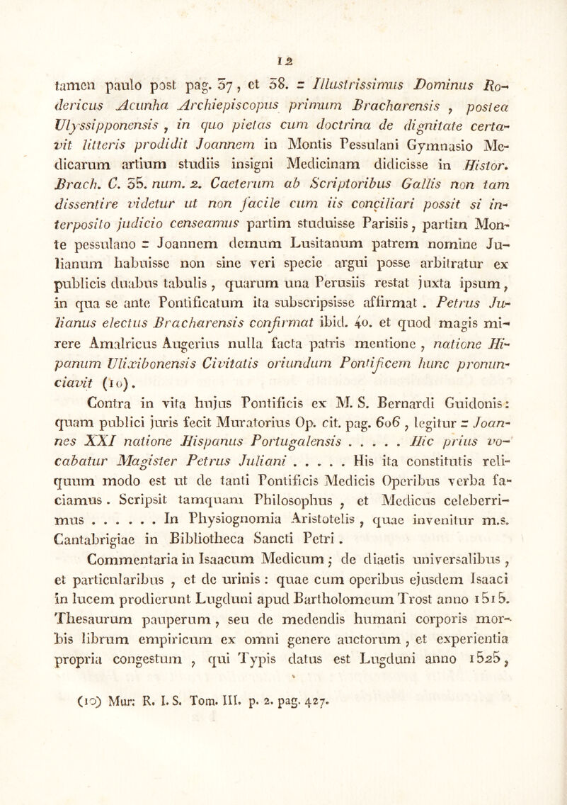 tamen paulo post pag. 07, et 58. r Illustrissimus Dominus jRo- clericus Acunha Archiepiscopus primum Bracharensis , postea Ulyssipponensis , in quo pietas cum doctrina de dignitate certa» vit litteris prodidit Joannem in Montis Pessulani Gymnasio Me- dicarum artium studiis insigni Medicinam didicisse in Histor* Brac/u C. 55. num. 2. Caeterum ab Scriptoribus Gallis non tam dissentire videtur at non facile cum iis conciliari possit si in» ter posito judicio censeamus partim studuisse Parisiis ^ partim Mon- te pessulano r Joannem demum Lusitanum patrem nomine Ju- lianum habuisse non sine veri specie argui posse arbitratur ex publicis duabus tabulis , quarum una Perusiis restat juxta ipsum ^ in qua se ante Pontificatum ita subscripsisse affirmat . Petrus Ju» lianus electus Bracharensis conjirmat ibid. io. et quod magis mi-* rere Amalricus Augerius nulla facta patris mentione ^ natione Hi» panum Ulixibonensis Civitatis oriundum Ponfijicem hunc proniin» ciavit (I o) . Contra in vita hujus Pontificis ex M. S. Bernardi Guidonis: quam publici juris fecit Muratorius Op. cit. pag. 606 ^ legitur r Joan» nes XXI natione Hispanus Portugalensis Hic prius vo-»‘ cabatur Magister Petrus Juliani His ita constitutis reli- quum modo est ut de tanti Pontificis Medicis Operibus verba fa- ciamus . Scripsit tamquam Philosophus ^ et Medicus celeberri- mus In Physiognomia Aristotelis ^ quae invenitur m.s. Cantabrigiae in Bibliotheca Sancti Petri. Commentaria in Isaacum Medicum j de diaetis universalibus ^ et particularibus j et de urinis : quae cum operibus ejusdem Isaaci in lucem prodierunt Lugduni apud Bartholomeum Trost anno i5i5. Thesaurum pauperum ^ seu de medendis humani corporis mor- bis librum empiricum ex omni genere auctorum ^ et experientia propria congestum ^ qui Typis datus est Lugduni anno 15^5 ^ (10) Mur: R. LS. Tom. Ilb p. 2. pag. 427.