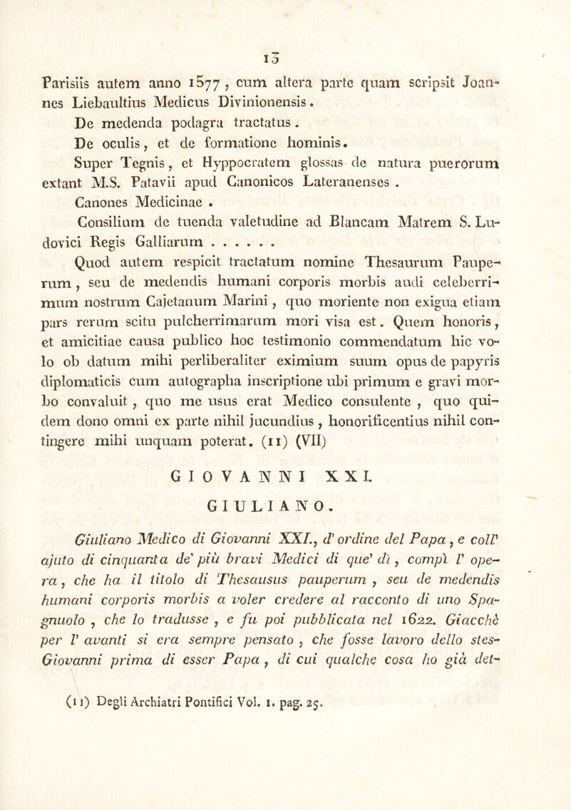 Parisiis autem anno 1577, cum altera parte quam scripsit Joaii- nes Liebaultius Medicus Divinionensis • De medenda podagra tractatus. De oculis^ et de formatione hominis. Super Tegnis ^ et Hyppocratem glossas de natura puerorum extant M.S. Patavii apud Canonicos Lateranenses , Canones Medicinae . Consiliam de tuenda valetudine ad Blancam Matrem S. Lu- dovici Regis Galliarum Quod autem respicit tractatum nomine Thesaurum Paupe-- rum j seu de medendis humani corporis morbis audi cele]3erri- mum nostrum Cajetanum Marini ^ quo moriente non exigua etiam pars rernm scitu pulcherrimaram mori risa est. Quem honoris ^ et amicitiae causa publico hoc testimonio commendatum hic vo“ lo ob datum mihi perliberaliter eximium suum opus de papyris diplomaticis cum autographa inscriptione ubi primum e gravi mor- bo convaluit , quo me usus erat Medico consulente , quo qui- dem dono omni ex parte nihil jucundius , honorificentius nihil con- tingere mihi unquam poterat, (ii) (VII) G I 0 V A N N I XXL G I U L I A N O . Giiiliano Medico di Giovanni XXLj d' ordine dei Papa , e colV ajuto di cincjuanta de' piii bravi Medici di queWh ^ compi V ope-> ra j che ha il titolo di Thesausiis pauperum y seu de medendis humani corporis morbis a voler credere al racconto di uno Spa^ gnuolo y che lo tradusse y e fu poi pubblicata nel 1622. Giacchb per V avanti si era sempre pensato y che fosse lavoro dello stes-* Giovanni prima di esser Papa y di cui qualche cosa ho gid det-* \ (i ]) Degli Archiatri Pontifici VoL i. pag. 25.