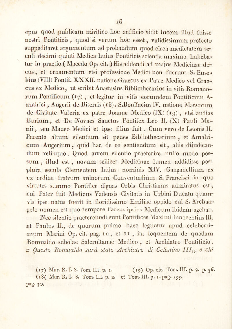 opns qaod publicam mirifico hoc artificio vidit hicem illud fuisse nostri Pontificis, quod si verum hoc esset, validissimum profecto suppeditaret argumentum ad probandum quod circa medietatem se- culi decimi quinti Medica hujus Pontificis scientia maximo habeba- tur in praetio ( Macedo Op. cit.) His addendi ad majus Medicinae de- ciB j et ornamentum etsi professione Medici non fuerunt S. Euse- bius (VIII) Pontif. XXXIb natione Graecus ex Patre Medico vel Grae- cus ex Medico, ut scribit Anastasius Bibliothecarius in vitis Romano- rum Pontificum (17) y et legitur in vitis eorumdem Pontificum A- malrici ^ Augerii de Biterris (18). S.Bonifacius IV. natione Marsorum de Civitate Valeria ex patre Joanne Medico (JX) (19) ^ etsi audias Burium ^ et De Novaes Sanctus Pontifex Leo II. (X) Pauli Me- nii , seu Maneo Medici et ipse filius fuit. Cum vero de Leonis Ii. Parente altum silentium sit penes Bibliothecarium ^ et Amalri- cum Augerium ^ quid hac de re sentiendum sit ^ aliis dijudican- dum relinquo . Quod autem silentio praeterire nullo modo pos- sum j illud est ^ novum scilicet Medicinae lumen addidisse post plura secula Clementem hujus nominis XIV. Ganganellium ex cx ordine fratrum minorum Conventualium S. Francisci in quo virtutes summo Pontifice dignas Orbis Christianus admiratas est ^ cui Pater fuit Medicus Vadensis Civitatis in Urbini Ducatu quaim vis ipse natus fuerit in floridissimo Emiliae oppido cui S. Archan- gelo nomen est quo tempore Parens ipsius Medicum ibidem agebat. Kec silentio praetereundi sunt Pontifices Maximi Innocentius IIL et Paulus II.^ de quorum primo haec leguntur apud celeberri- mum Marini Op* cit. pag. i o ^ et 11 ^ ita loquentem de quodam Romualdo scliolae Salernitanae Medico ^ et Archiatro Pontificio. ^ Questo Romualdo sara stato Archiatro di Cclestino JII,^ e chi (17) Mur. R. I. S. Tom. IIL p. i. (19) Op. cit. Tom. IIL p. 2. p. 56. (i8( Mur. R, L S. Tom. IIL p. 2. et Tom. IIL p. i. pag. 115. pag. 30.