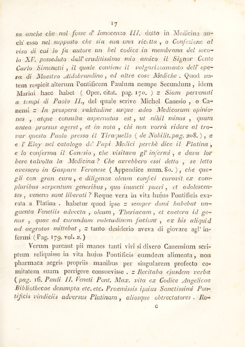 IJ sa anche che nol fosse tP Irmocenzo III. dolto in Medicina an»- cli esso nel supposlo che sia sua una ricMa j o Confezione al viso di cui lo fa autore un hei codice in membrana dei seco^ Io XV. posseduto dalV eruditissimo mio amico il Signor Cente Carlo Simeneiti j il quale confiene il volgarizzamento delF ope-- ra di Maesiro Aldobrandino , ed ait re cosc Medi che . Quod au- tem respicit alterum Pontificem Paulum nempe Secundum ^ idem Marini haec habet ( Oper. citat, pag. 170, ) r Siam pervenuti a tempi di Paolo IL^ dei quale scrive Michel Canesio , o Ca*^ nensi r In prospera valetudine usque adeo Medicorum opinio^ nes y atque consulta aspernatus est, ut nihil minus y quam antea prorsus ageret y et in nota , chi non vorrd ridere al tro-* var questo Paolo presso il Tiraquello ( de IVobilitpag. 20S.) y e € V Eloy nel catalogo de Pupi Medici perche dice il Platina y e lo conferma il Canesio y che visitava gV infermi y e dava lor here ialvolta la Medicina ? Che avrebbero essi detto y se letto avessero in Gaspare Feronese ( Appendice num. 80. ) y che que^ gli con gran cura y e diligenza oleum conjici curavit ex conr- pluribus serpentum generibus y quo inuncti pueri y et adolescen-^ tes y veneno sunt liberati ? Reque vera in vita hupis Pontificis exa- rata a Platina . habetur quod ipse ” semper domi habebat un~^ guenta Venetiis advecta y oleum y Theriacam , et caeler a id ge^ nus y quae ad curandam valetudinem faciunt y ex his aliquid ad aegrotos mittebat y z tanto desiderio aveva di giovare agP in- fermi (Pag- 179. voh -2. ) Verum parcant pii manes tanti viri si dixero Canensium scia- ptum reliquisse in vita hujus Pontificis eumdem alimenta y non pharmaca aegris propriis manibus per singularem profecto co- mitatem suam porrigere consuevisse . z Recitabo ejusdem verba { pag. 16. Pauli 11. Veneti Pont. Max. vita ex Codice Angelicae Bibliothecae desumpta etc.etc» Praemissis ipsius Sanctissimi Ponr cis vindiciis adversus Platinam y aliosque obtrectatores . Ro-^ c