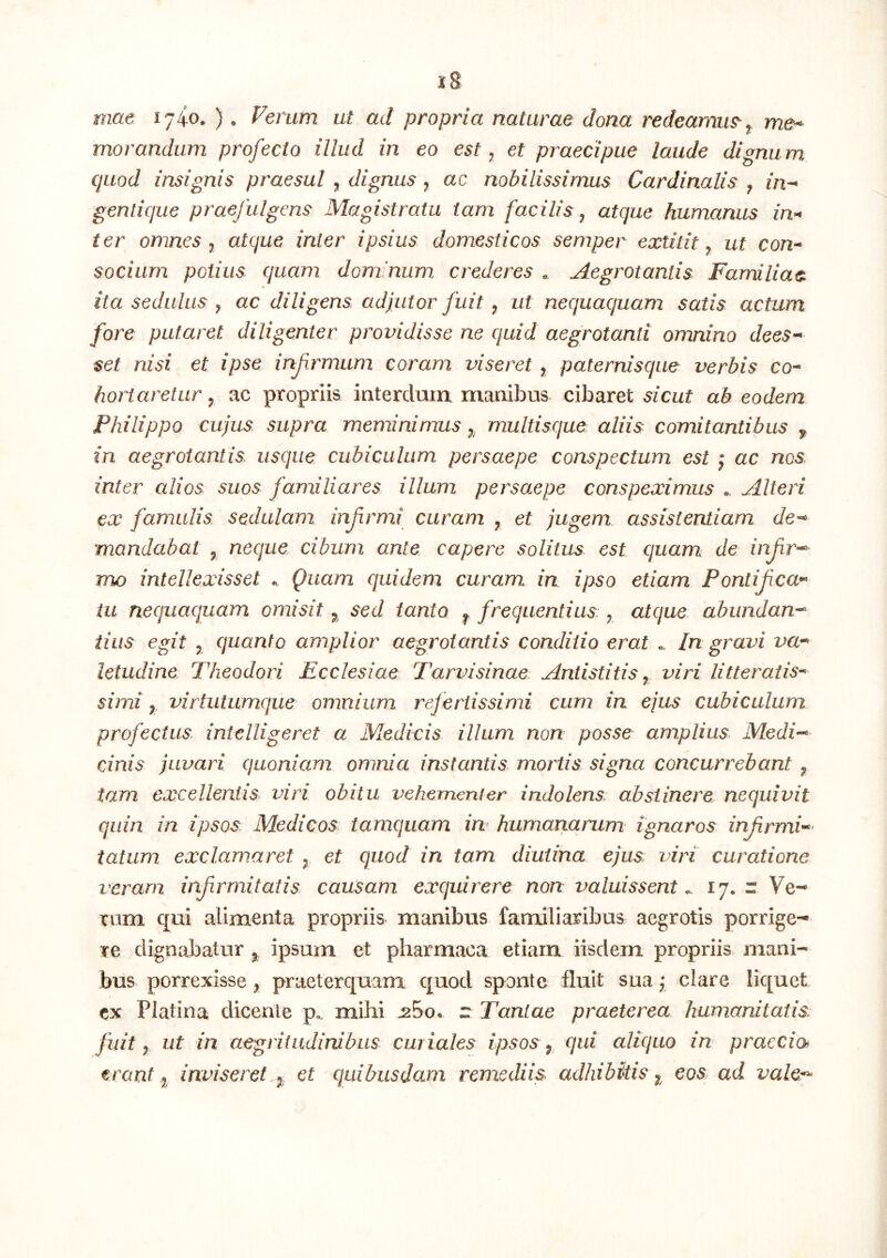 mae 1740. ), Ferum ut ad propria naturae dona redeamus ^ me^ morandum profecto illud in eo est ^ et praecipue laude dignum quod insignis praesul ^ dignus ^ ac nobilissimus Cardinalis ^ in-* gentique praefulgens Magistratu tam facilis ^ atque humanus in>* ter omnes ^ atque inter ipsius domesticos semper extitit ^ ut con^ socium potius quam dominum crederes , Aegrotantis Familiae, ita sedulus ^ ac diligens adjutor fuit ^ ut nequaquam satis actum fore putaret diligenter providisse ne quid aegrotanti omnino dees-* $et nisi et ipse infrmum coram viseret , paternisque verbis co^ hortaretur y ac propriis interdum manibus cibaret sicut ab eodem Philippo cujus supra meminimus multisque aliis comitantibus ^ in aegrotantis usque cubiculum persaepe conspectum est j ac nes inter alios suos familiares illum persaepe conspeximus Alteri ex famulis sedulam infrmi curam ^ et jugem assistentiam de-* mandabat , neque, cibum ante capere solitus est quam de infr-^ mo intellexisset Quam quidem curam in ipso etiam Ponlifca^ tu nequaquam omisit 5, sed tanto ^ frequentius ^ atque abundan-* tiiis egit 5 quanto amplior aegrotantis conditio erat . In gravi va^ letudine Theodori Ecclesiae Tarvisinae Antistitis^ viri litteratis^ simi y virtutumque omnium refertissimi cum in ejus cubiculum profectus intelligeret a Medicis illum non posse amplius Medi-* cinis juvari quoniam omnia instantis mortis signa concurrebant ^ tam excellentis viri obitu vehementer indolens: abstinere nequivit quin in ipsos Medicos tamquam in humanarum ignaros infirmi*^' tatum exclamaret ^ et quod in tam diutina ejus viri curatione veram infirmitalis causam exquirere non valuissent „ 17. r Ve- rum qui alimenta propriis manibus familiaribus aegrotis porrige- re dignabatur ipsum et pharmaca etiam iisdem propriis mani- bus porrexisse ^ praeterquam quod sponte fluit sua j clare liquet ex Platina dicente p.. mihi r Tantae praeterea humanitatis, fuit y ut in aegritudinibus curiales ipsos qui aliquo in praecia trant j inviseret et quibusdam remediis adhibitis eos ad vale*^