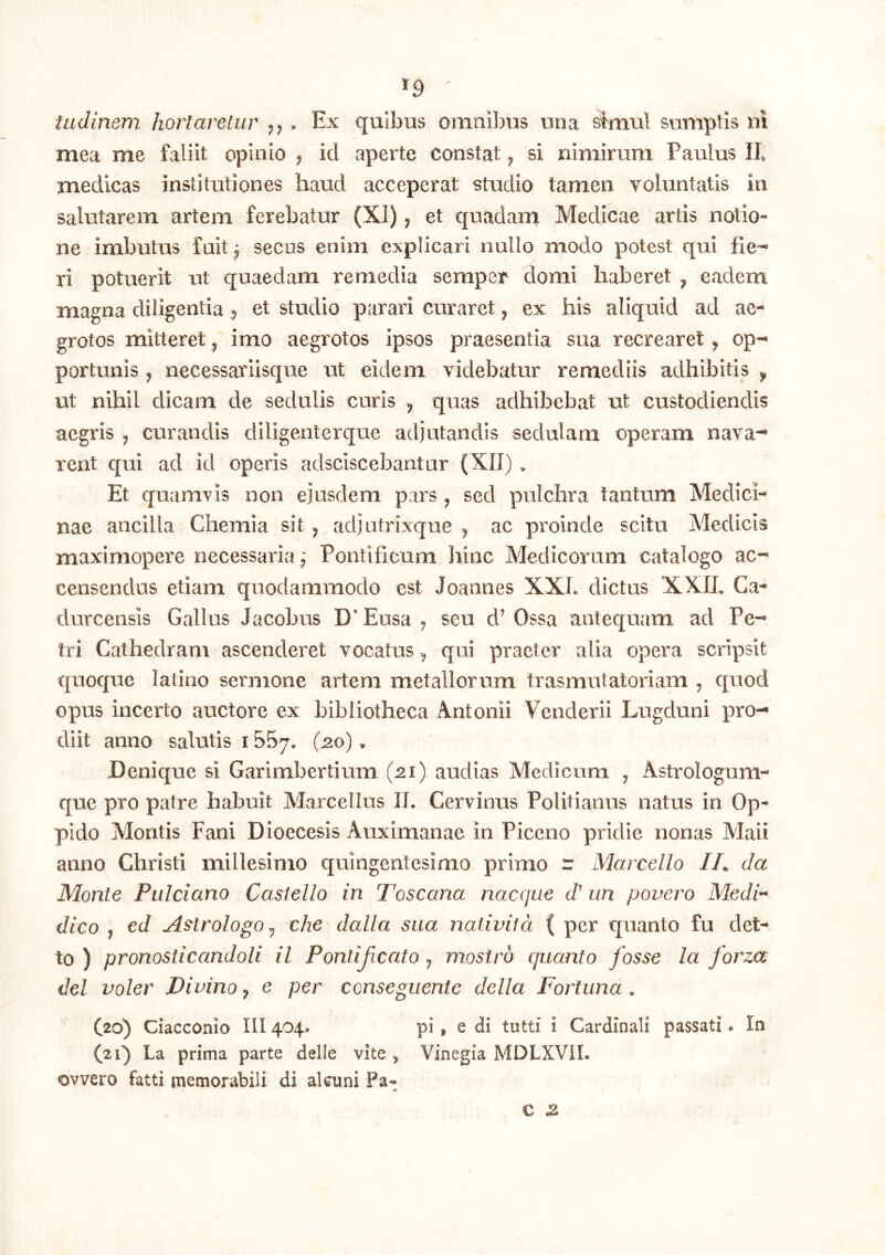 ^9 ladinem hortaretur . Ex quibus omnibus una simul sumptis ni mea me faliit opinio , id aperte constat ^ si nimirum Paulus Ib medicas institutiones haud acceperat studio tamen voluntatis in salutarem artem ferebatur (XI) ^ et quadara Medicae artis notio- ne imbutus fuit ^ secos enim explicari nullo modo potest qui fie^ ri potuerit ut quaedam remedia semper domi haberet ^ eadem magna diligentia ^ et studio parari curaret ^ ex his aliquid ad ae- grotos mitteret ^ imo aegrotos ipsos praesentia sua recrearet ^ op- portunis , necessariisque ut eidem videbatur remediis adhibitis ^ ut nihil dicam de sedulis curis ^ quas adhibebat ut custodiendis aegris , curandis diligenterque adjutandis sedulam operam nava- rent qui ad id operis adsciscebantur (XII) . Et quamvis non ejusdem pars ^ sed pulchra tantum Medici- nae ancilla Chemia sit ^ adj utrix€[ue ^ ac proinde scitu Medicis maximopere necessaria ^ Pontificum liinc Medicorum catalogo ac- censendas etiam quodammodo est Joannes XXL dictus XXIL Ca- durcensis Gallas Jacobus D'Easa j seu d’ Ossa antequam ad Pe- tri Cathedram ascenderet vocatus ^ qui praeter alia opera scripsit quoque latino sermone artem metallorum trasmutatoriam , quod opus incerto auctore ex bibliotheca Antonii Venderii Lugduni pro- diit anno salutis 1557. (20). Denique si Garimhertium (21). audias Medicum ^ Astrologum- que pro patre habuit Marcellus IT. Cervinus Politianus natus in Op- pido Montis Fani Dioecesis Auximanae in Piceno pridie nonas Maii anno Christi millesimo quingentesimo primo r Marcello /A da Monte Pulciano Castello in Toscana naccjue d' iin povero Medi^ dico , ed Astrologo ^ che dalla sua naiivitd ( per quanto fu det- to ) pronosticandoli il Pontijicato ^ mostro quanto fosse la forza dei voler Divino ^ e per consegiiente della Fortuna . C20) Ciacconio III404. pi, e di tutti 1 Cardinali passati. In (21) La prima parte delle vite, Vinegia MDLXVII. ovvero fatti memorabili di akuni Pa- c 2