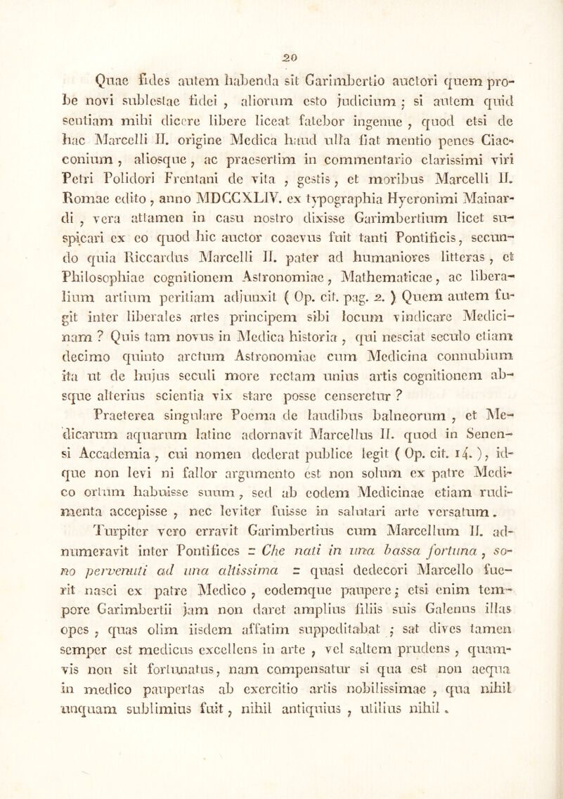 Quae fides autem habenda sit Garlmbertio auctori quem prO“* be novi sublestae fidei , aliorum esto judicium j si autem quid sentiam mihi dicere libere liceat fatebor ingenue ; quod etsi de hac Marcelli 11. origine Medica haud ulla fiat mentio penes Ciac*^ conium j aliosque ^ ac praesertim in commentario clarissimi viri Petri Polidori Frentani de vita ; gestis , et moribus Marcelli Ib Romae edito ^ anno MDCCXLIV. ex typographia Hyeronimi Mainar- di y vera attamen in casu nostro dixisse Garimbertium licet su- spicari ex eo quod hic auctor coaevus fuit tanti Pontificis ^ secun- do quia Riccardus Marcelli 11. pater ad humaniores litteras , et Philosophiae cognitionem AstronomiaeMathematicae j ac libera- lium artium peritiam adjunxit ( Op. cit. peg. -2. ) Quem autem fu- git inter liberales artes principem sibi locum vindicare Medici- nam ? Quis tam novus in Alcdica historia ^ qui nesciat seculo etiam decimo quinto arctum Astronomiae cum Medicina connubium ita ut de hujus seculi more rectam unius artis cognitionem ab- sque alterius scientia vix stare posse censeretur ? Praeterea singulare Poema de laudibus balneorum , et Ale- dicarum aquarum latinc adornavit Marcellus II. quod in Senen- si Accademia ; cui nomen dederat publice legit ( Op. cit. 14.); id- que non levi ni fallor argumento est non solum ex patre Aledi- co oriam habuisse suum ^ sed ab eodem Medicinae etiam rudi“ menta accepisse ^ nec leviter fuisse in salutari arte versatum. Turpiter vero erravit Garimbertius cum Alarcellum II. ad- numeravit inter Pontifices r Che nati in una bassa fortuna ^ no pervenuti ad una altissima z quasi dedecori Marcello fue- rit nasci ex patre Medico ^ codemque paupere; etsi enim tem- pore Garimbertii jam non daret amplius filiis suis Galenas illas opes j quas olim iisdem affatim suppeditabat j sat dives tamen semper est medicus excellens in arte ; vel saltem prudens ^ quam- vis non sit fortunatus ^ nam compensatur si qua est non aequa in medico paupertas ab exercitio artis nobilissimae ^ qua nihil linquam sublimius fuit ^ nihil antiquius ^ utilius nihil.