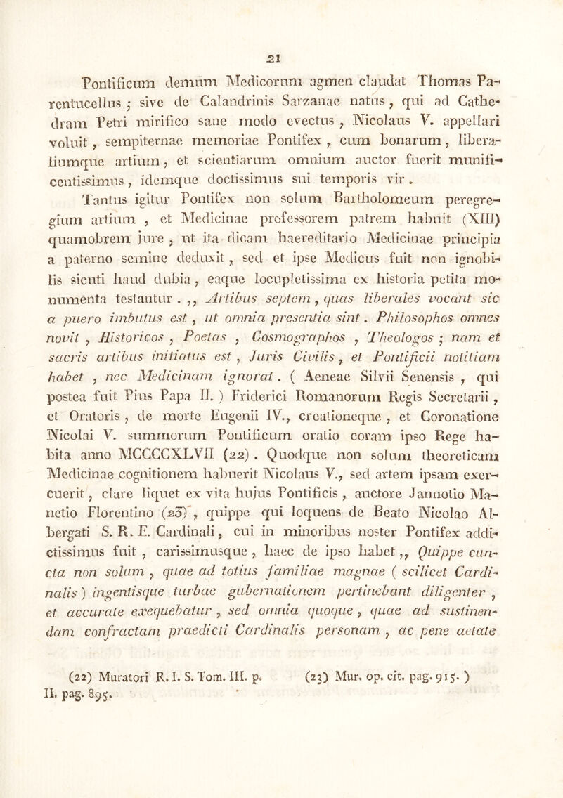 Pontificum demum Medicorum agmen claudat Tliomas Pa- rentucellus j sive de Calandrinis Sarzanae natus ^ cpii ad Cathe- dram Petri mirifico sane modo evectus ^ Nicolaus V. apj3el[ari voluit ; sempiternae memoriae Pontifex ^ cura bonarum ^ libera- liumcpie artium , et scientiarum omnium auctor fuerit munifi--» centissimus ^ idemque doctissimus sui temporis vir . Tantus igitur Pontifex non solum Bartholomeum peregre- gium artium , ct Medicinae professorem patrem habuit (XlII) quamobrem jure j ut ita dicam haereditario Medicinae principia a paterno semine deduxit ^ sed et ipse Medicus fuit non ignobi- lis sicuti haud dubia ^ eaque locupletissima ex historia petita mo- numenta testantur.;,;, Artibus septem ^ quas liberales vocant sic a puero imbutus est , ut omnia presentia sint. Philosophos omnes novit j Historicos ^ Poetas ^ Cosmographos ^ Theologos • nam et sacris artibus initiatus est ^ Juris Civilis ^ et Pontijicii notitiam habet j nec Medicinam ignorat. ( Aeneae Silvii Senensis ^ qui postea fuit Pius Papa IL ) Friderici Romanorum Regis Secretarii j et Oratoris ^ de morte Eugenii IV., crealioneque ^ et Coronatione Nicolai V. summorum Pontificum oratio coram ipso Rege ha- bita anno MCGCCXLVII (22) . Quodque non solum theoreticam Medicinae cognitionem hal^uerit Nicolaus V.7 sed artem ipsam exer- cuerit j clare liquet ex vita hujus Pontificis ^ auctore Jannotio Ma- netio Florentino (-25)^7 quippe qui loquens de Beato Nicolao AI- bergati S. R. E. Cardinali, cui in minoribus noster Pontifex addi- ctissimus fuit 7 carissimusque 7 haec de ipso habet Quippe cun^ Cia non solum 7 quae ad totius familiae magnae ( scilicet Cardi-^ nalis) ingentisque turbae gubernationem pertinebant diligenter 7 et accurate exequebatur ^ sed omnia quoque^ quae ad sustinen-^ dam confractam praedicti Cardinalis personam 7 ac pene aetate •/ (22) Muratori R. I. S. Tom. III. p. (23) Mur. op. cit. pag. 91 j. ) IL pag. 895.