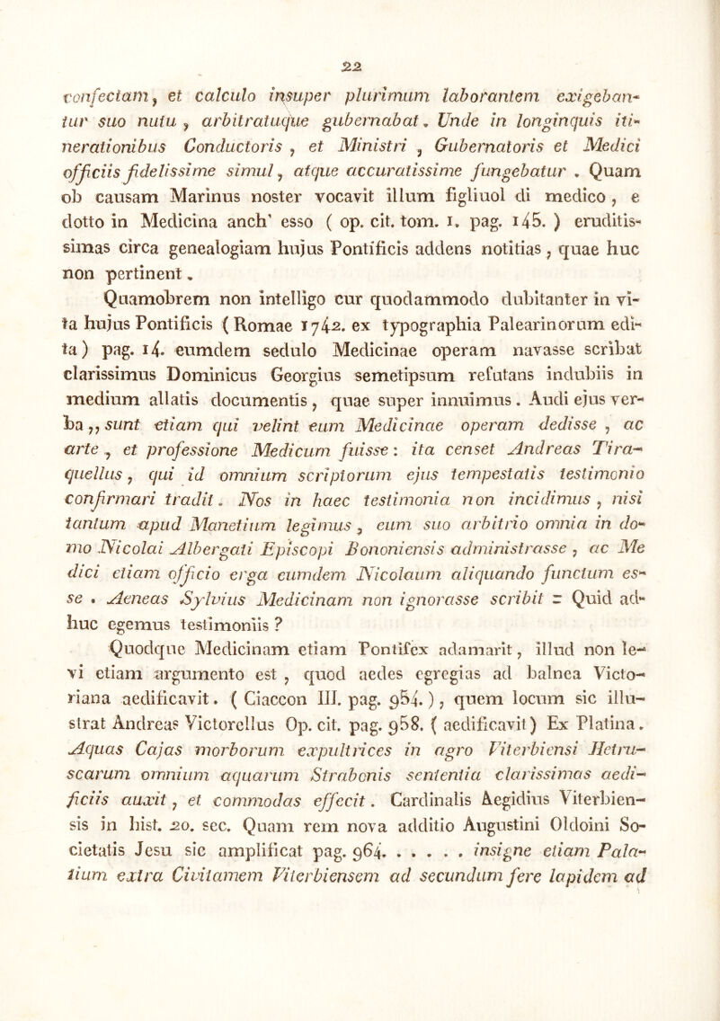 vonfectarn^ et calculo it%super plurimam laborantem exlgeban^ tav suo nutu ^ arbitratuque gubernabat^ Unde in longinquis iti^ nerationibus Conductoris ^ et Ministri ^ Gubernatoris et Medici ofjiciis fidelissime simul ^ atque accuratissime fungebatur • Quam ob causam Marinus noster vocavit illum figliuol di medico , e dotto in Medicina anch' esso ( op. cit, tom. i, pag. 145. ) eruditis- simas circa genealogiam hujus Pontificis addens notitias ^ quae huc non pertinent, Quamobrem non intelligo cur quodammodo dubitanter in vi- ta hujus Pontificis ( Romae 1742. ex typographia Palearinorum edi- ta) pag. 14. eumdem sedulo Medicinae operam navasse scribat clarissimus Dominicus Georgius semetipsum refutans indubiis in medium allatis documentis ^ quae super innuimus. Audi ejus ha sunt etiam qui velint eum Medicinae operam dedisse ^ ac arte,, et professione Medicum, fuisse: ita censet Andreas Tira-^ cjuellus y qui id omnium scriptorum ejus tempestatis testimonio confrmari tradit. lYos in haec testimonia non incidimus y nisi tantum apud Manetium legimus, eum suo arbitrio omnia in do^^ mo Nicolai Albergati Episcopi Bononiensis administrasse y ac Me dici etiam offcio erga eumdem Nicolaum aliquando functum es^ se . Aeneas Bydvius Medicinam non ignorasse scribit r Quid ad- huc egemus testimoniis ? Quodque Medicinam etiam Pontifex adamarit, illud nOn le-* vi etiam argumento est ^ quod aedes egregias ad balnea Victo- riana aedificavit. ( Ciaccon III. pag. ^54.) 5 quem locum sic illu- strat Andreas Victorellus Op. cit. pag. gBS. ( aedificavit) Ex Platina. Aquas Cajas morborum expultrices in agro Viterbiensi Jletru-^ scarum omnium aquarum Strabonis sententia clarissimas aedi’^ ficiis auxit j et commodas effecit. Cardinalis Aegidius Viterbien- sis in hist. 2.0, sec. Quam rem nova additio Augustini Oldoini So- cietatis Jesu sic amplificat pag. 964. ..... insigne etiam Pala^ lium extra Civitamem Viterbiensem ad secundum fere lapidem ad