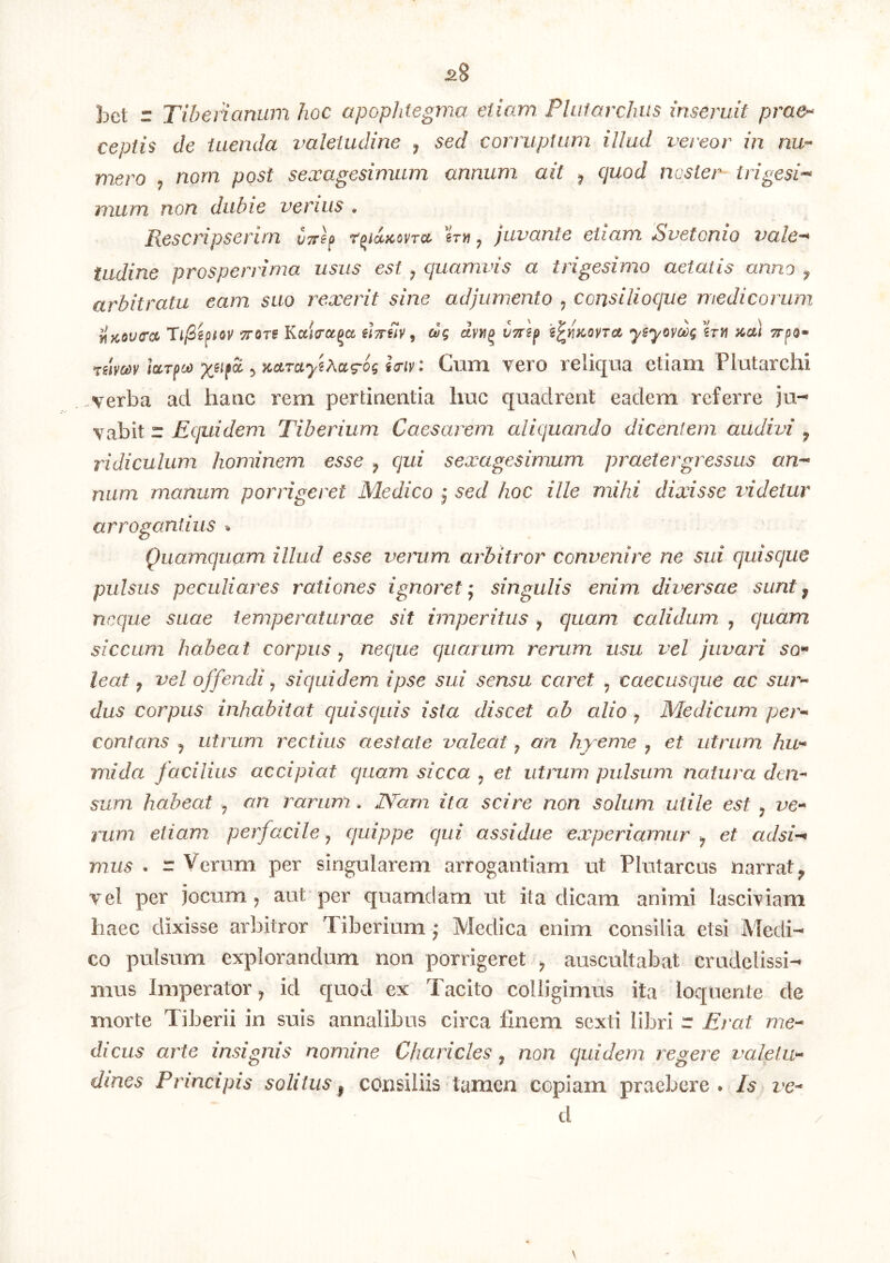 ^8 bct r Tiberianum hoc apophtegma etiam Plufarchiis inseruit prae- ceptis de tuenda valetudine y sed corruptum illud vereor in nu- mero y norn post sexagesimum annum ait y quod noster trigesi-^ mum non dubie verius • Rescripserim vyref r^iuicovTcc y juvante etiam Suetonio vale-* tudine prosperrima usus est y quamvis a trigesimo aetatis anno ^ arbitratu eam suo rexerit sine adjumento y consilioque medicorum ^}COU(rcc TijSiifiQV TTore Ka/Va^cc iWm ^ ctg vtts^ ysyoyct)g %Tn acu uimv IccTfcjo y, KciTayiAc&g-og Cum vero reliqua etiam Plutarchi verba ad haac rem pertioentia huc quadrent eadem referre ju- vabit r jGc/i«c/em Tiberium Caesarem aliquando dicentem audivi ^ ridiculum hominem esse y qui sexagesimum praetergressus an- num manum porrigeret Medico j sed hoc ille mihi dixisse videtur arrogantius » Quamquam illud esse venim arbitror convenire ne sui quisque pulsus peculiares rationes ignoret- singulis enim diversae sunty neque suae temperaturae sit imperitus y quam calidum , quam siccum habeat corpus y neque quarum rerum usu vel juvari so» leat y vel ojfendi y siquidem ipse sui sensu caret y caecusque ac sur- dus corpus inhabitat quisquis ista discet ab alio y Medicum per- contans y utrum rectius aestate valeat y an hyeme y et utrum hu- mida facilius accipiat quam sicca y et utrum pulsum natura den- sum habeat y an rarum. IVam ita scire non solum utile est y ve- rum etiam perfacile y quippe qui assidue experiamur y et adsi-* mus . r Verum per singularem arrogantiam ut Plutarcus narrat^ vel per jocum ^ aut per quamdam ut ita dicam animi lasciviam haec dixisse arbitror Tiberium j Medica enim consilia etsi Medi- co pulsum explorandum non porrigeret y auscultabat crudelissi- mus Imperator^ id quod ex Tacito colligimus ita loquente de morte Tiberii in suis annalibus circa finem sexti libri r Erat me- dicus arte insignis nomine Charicles y non quidem regere valetu- dines Principis solitus y consiliis tamen copiam praebere. Is ve- d