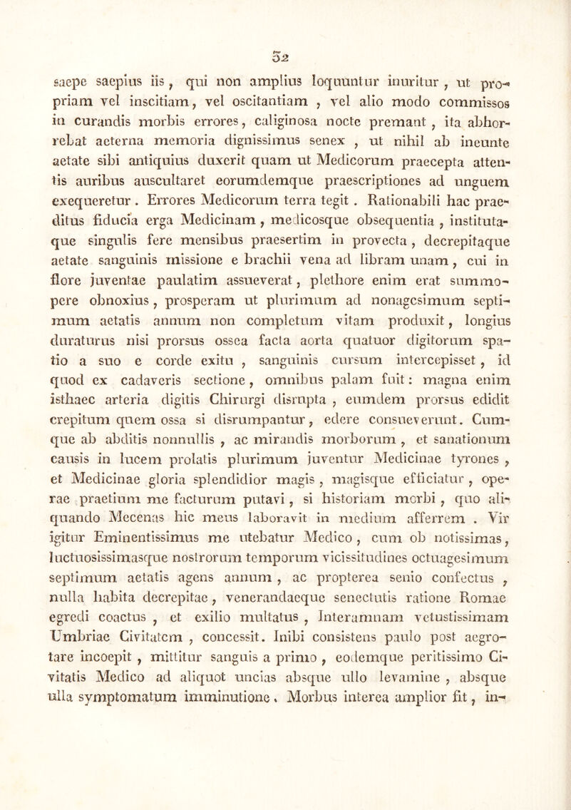 saepe saepius iis ^ qui non amplius loquuntur inuritur , ut pro-« priam vel inscitiam, vel oscitantiam , vel alio modo commissos in curandis morbis errores, caliginosa nocte premant, ita abhor- rebat aeterna memoria dignissimus senex , ut nihil ab ineunte aetate sibi antiquius duxerit quam ut Medicorum praecepta atten- tis auribus auscultaret eorumdemque praescriptiones ad unguem exequeretur . Errores Medicorum terra tegit . Rationabili hac prae- ditus fiducia erga Medicinam , medicosque obsequentia , instituta- que singulis fere mensibus praesertim in provecta , decrepitaque aetate sanguinis missione e brachii vena ad libram unam, cui in flore juventae paulatim assueverat, plethore enim erat summo- pere obnoxius , prosperam ut plurimum ad nonagesimum septi- mum aetatis annum non completum vitam produxit, longius duraturus nisi prorsus ossea facta aorta quatuor digitorum spa- tio a suo e corde exitu , sanguinis cursum intercepisset, id quod ex cadaveris sectione , omnibus palam fuit: magna enim isthaec arteria digitis Chirurgi disrnpta , eumdem prorsus edidit crepitum quem ossa si disrumpantur, edere consueverunt. Cum- que ab abditis nonnullis , ac mirandis morborum , et sanationum causis in lucem prolatis plurimum juventur Medicinae tyrones , et Medicinae gloria splendidior magis , magisque efficiatur , ope- rae praetium me facturam putavi, si historiam morbi , quo ali- quando Mecenas hic meos laboravit in medium afferrem . Vir igitur Eminentissimus me utebatur Medico, cum ob notissimas, luctuoslssimasque nostrorum temporum vicissitudines octuagesimum septimum aetatis agens annum , ac propterea senio confectus ^ nulla habita decrepitae, venerandaeque senectutis ratione Romae egredi coactus ^ et exilio multatus ^ Interamnam vetustissimam Umbriae Civitatem , concessit. Inibi consistens paulo post aegro- tare incoepit , mittitur sanguis a primo , eodemque peritissimo Ci- vitatis Medico ad aliquot uncias absque ullo levamine , absque nlla symptomatum imminutione * Morbus interea amplior fit, in-