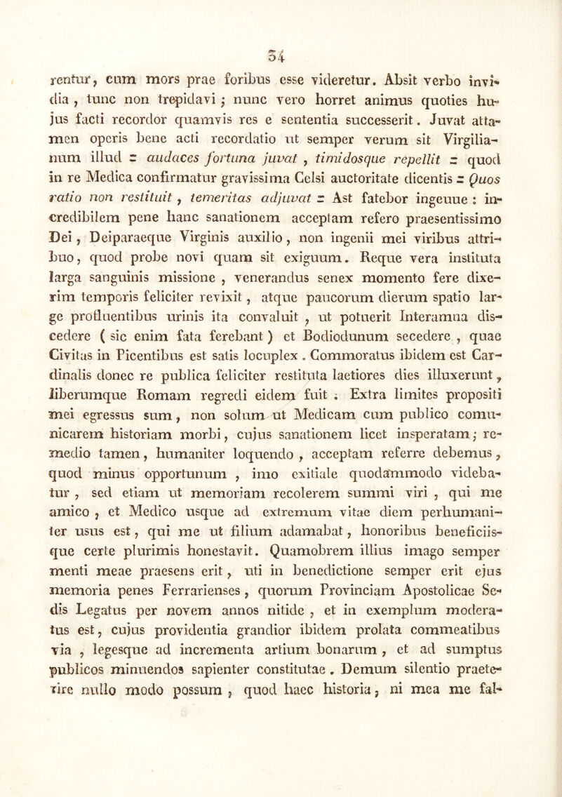 rentur, cum mors prae foribus esse Tideretur. Absit verbo invi’' clia , tunc non trepidavi; nunc vero horret animus quoties hu- jus facti recordor quamvis res e sententia successerit, Juvat atta- men operis bene acti recordatio ut semper verum sit Virgilia- nura illud r audaces fortuna juvat ^ timidosque repellit z quod in re Medica confirmatur gravissima Celsi auctoritate dicentis r Quos ratio non restituit, temeritas adjuvat r Ast fatebor ingeuue : in- credibilem pene hanc sanationem acceptam refero praesentissimo Dei j Deiparaeque Virginis auxilio, non ingenii mei viribus attri- buo, quod probe novi quam sit exiguum. Reque vera instituta larga sanguinis missione , venerandus senex momento fere dixe- rim temporis feliciter revixit, atque paucorum dierum spatio lar- ge profluentibus urinis ita convaluit ^ ut potuerit Interamna dis- cedere ( sic enim fata ferebant ) et Bodiodunum secedere , quae Civitas in Picentibus est satis locuplex . Commoratus ibidem est Car- dinalis donec re publica feliciter restituta laetiores dies illuxerunt ^ liberumque Romam regredi eidem fuit Extra limites propositi mei egressus sum, non solum vit Medicam cum publico comu- nicarera historiam morbi, cujus sanationem licet insperatam; re- medio tamen, humaniter loquendo , acceptam referre debemus ^ quod minus opportunum , imo exitiale quodaTmmodo videba- tur , sed etiam ut memoriam recolerem summi viri , qui me amico , et Medico usque ad extremum vitae diem perhumani- ter usus est, qui me ut filium adamabat, honoribus beneficiis- que certe plurimis honestavit. Quamobrem illius imago semper menti meae praesens erit ^ uti in benedictione semper erit ejus memoria penes Ferrarienses, quorum Provinciam Apostolicae Se- dis Legatus per novem annos nitide , et in exemplum modera- tus est, cujus providentia grandior ibidem prolata commeatibus via , legesque ad incrementa artium bonarum , et ad sumptus publicos minuendos sapienter constitutae. Demum silentio praete- rire nullo modo possum , quod haec historia j ni mea me fal-