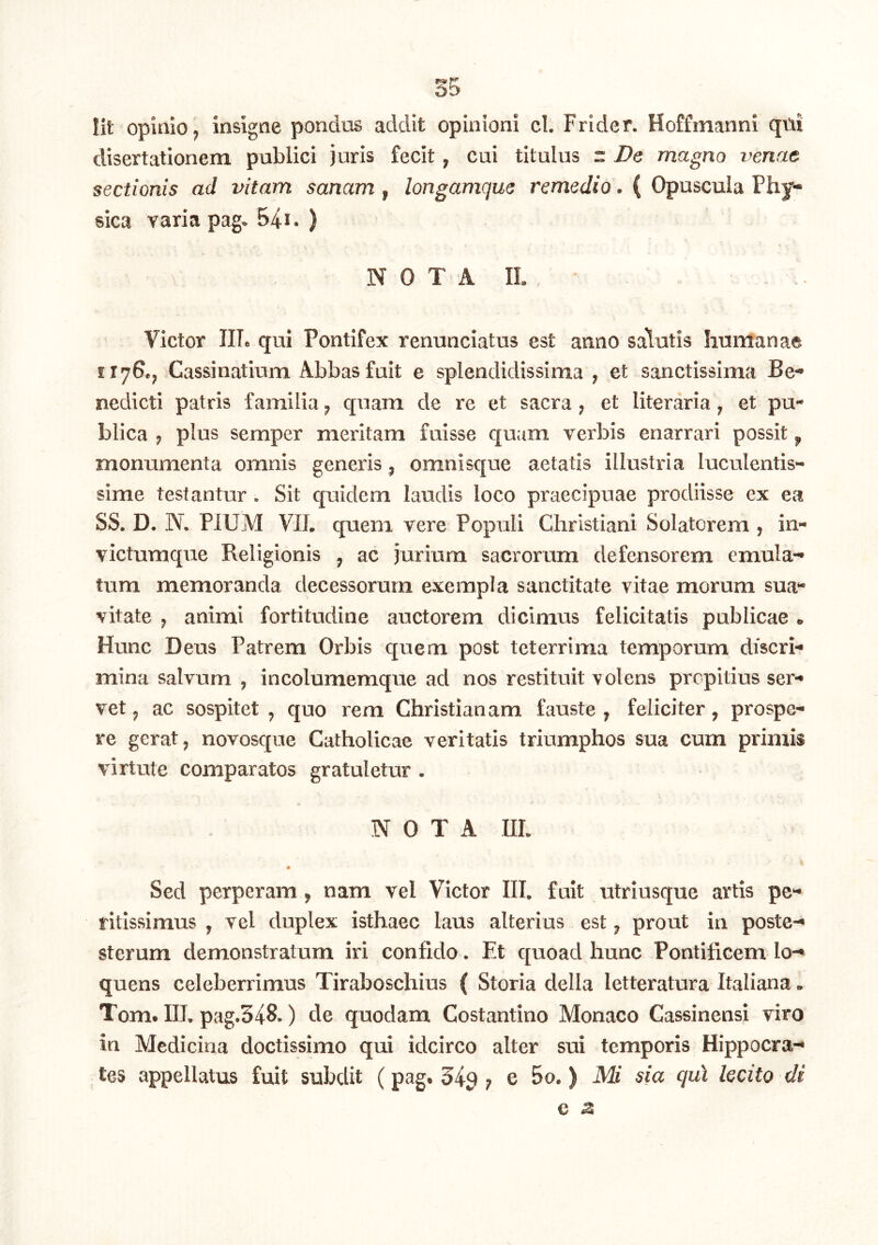 Iit opinio, insigne pondus addit opinioni cl. Frider. Hoffmanni qni disertationem publici juris fecit, cui titulus r Dt magno venae sectionis ad vitam sanam , longamque remedio. ( Opuscula Phy- sica varia pag. 541. ) N 0 T A II. Victor IIL qui Pontifex renunciatus est anno salutis humanae 1176., Cassinatium Abbas fuit e splendidissima , et sanctissima Be- nedicti patris familia, quam de re et sacra, et literaria, et pu- blica , plus semper meritam fuisse quam verbis enarrari possit, monumenta omnis generis, omnisque aetatis illustria luculentis- sime testantur . Sit quidem laudis loco praecipuae prodiisse ex ea SS. D. W. PIUM VII. quem vere Populi Christiani Solatorem , in- victumqiie Religionis , ac jurium sacrorum defensorem emula- tum memoranda decessorum exempla sanctitate vitae morum sua- vitate , animi fortitudine auctorem dicimus felicitatis publicae . Hunc Deus Patrem Orbis quem post tcterrima temporum discri- mina salvum , incolumemque ad nos restituit volens propitius ser- vet , ac sospitet , quo rem Christianam fauste , feliciter, prospe- re gerat, novosque Catholicae veritatis triumphos sua cum primis virtute comparatos gratuletur. NOTA IIL 0 Sed perperam, nam vel Victor III. fuit utriusque artis pc- ritissimus , vel duplex isthaec laus alterius est, prout in poste- sterum demonstratum iri confido. Et quoad hunc Pontificem lo-* quens celeberrimus Tiraboschius ( Storia della letteratura Italiana. Tom# IIL pag.348.) de quodam Costantino Monaco Cassinensi viro in Medicina doctissimo qui idcirco alter sui temporis Hippocra- tes appellatus fuit subdit (pag. 34^ , e 5o. ) Mi sia qui lecito di e z