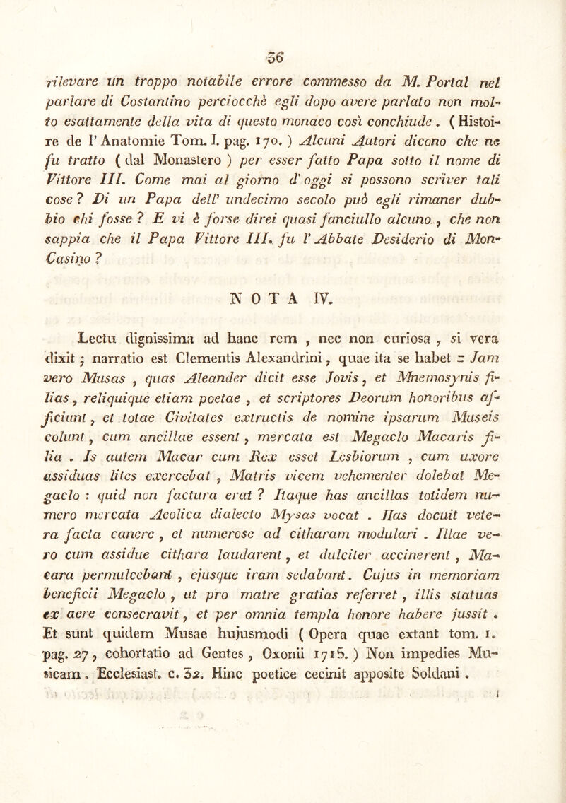 \ rilevare iin troppo notabile errore commesso da M. Portal nel pariare di Costantino perciocche egli dopo avere pariato non moh io esattamente della vita di questo mondco cosi conchiiide. ( re de rAnatomie Tom. I. pag. 170. ) Alcuni Antori dicono che ne fu tratto ( dal Monastero ) per esser fatto Papa soito il nome di Fittore IIL Come mai al giorno d^ oggi si possono scriver tali cose ? Di iin Papa delV undecimo secolo puo egli rimaner dab^ hio chi fosse ? E vi e forse direi quasi fanciullo alcuno., che non sappia che il Papa Fittore IIP fu V Abbate Desiderio di Mon^ Casino ? NOTA IV. Lectu dignissima ad hanc rem , nec non curiosa j 5i rera dixit j narratio est Clementis Alexandrini, quae ita se habet r Jam vero Musas , quas Aleander dicit esse Jovis, et Mnemosynis fi^ lias y reliquique etiam poetae , et scriptores Deorum honoribus af- ficiunt ^ et totae Civitates extructis de nomine ipsarum Museis colunt y cum ancillae essent ^ mercata est Megaclo Macaris f*^ lia . Is autem Macar cum Rex esset Lesbiorum , cum uxore assiduas lites exercebat ^ Matris vicem vehementer dolebal Me^ gaclo : quid non factura erat ? Itaque has ancillas totidem nu^ mero mercata Aeolica dialecto Mysas vocat . Jias docuit vete--* ra facta canere ^ et numerose ad citharam modulari . Illae ve^ ro cum assidue cithara laudarent, et dulciter accinerent , iVZa-' cara permulcebant ^ ejusque iram sedabant. Cujus in memoriam benefcii Megaclo ^ ut pro matre gratias referret, illis statuas ex aere consecravit ^ et per omnia templa honore habere jussit . Et sunt quidem Musae hujusmodi ( Opera quae extant tom. i. pag. 2y p cohortatio ad Gentes , Oxonii 1715.) Non impedies Mu'-» ricam. Ecclesiast. c. 5^2, Hinc poetice cecinit apposite Soldani.