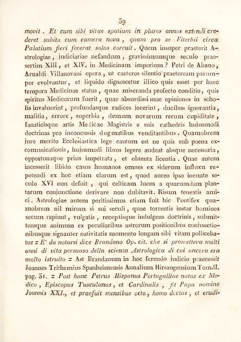 09 movit . Et cum sibi vitae spatium in piares annos extendi cre^* deret subito cum camera nova , quam pro se Viterbii circa Palatium fieri fecerat solus corruit. Quem insuper praeterit A- strologiae , judiciariae nefandum j grayissimumque seculo prae- sertim XIII, et XIV. in Medicinam imperium ? Petri de Abano ^ Arnaldi Villanorani opera , ut caeteros silentio praeteream parum-* per evolvantur, et liquido dignoscetur illico quis esset per haec tempora Medicinae status, quae miseranda profecto conditio, quis spiritus Medicorum fuerit, quae absurdissi mae opiniones in scho-* lis invaluerint, profundasque radices jecerint, ducibus ignorantia, malitia, errore , superbia , demum novarum rerum cupiditate , fanaticisque artis Melicae Magistris e suis cathedris hujusmodi doctrinas pro inconcussis dogmatibus venditantibus. Quamobrem jure merito Ecclesiastica lege cautum est ne quis sub poena ex- comunicationis, hujusmodi libros legere audeat absque necessaria ^ opportunaque prius impetrata , et obtenta licentia . Quae autem incesserit libido casus humanos omnes ex siderum influxu re- petendi ex hoc etiam clarum est, quod aureo ipso ioeunte se- culo XVI non defuit , qui celticam luem a quarumdam plan- tarum conjunctione derivare non dubitavit. Risum teneatis ami- ci . Astrologiae autem peritissimus etiam fuit hic Pontifex qua- mobrem nil mirum si sui seculi, quae torrentis instar homines secum rapiunt, vulgatis , receptisque indulgens doctrinis , submit- tensque animum ex peculiaribus astrorum positionibus conjunctio- nibusque signanter nativitatis momento longam sibi vitam polliceba- tur rJE' da notarsi dice Brandano Op* cit, che si promeileva molti anni di vita persuaso della scienza Astrologica di cui ancora era molto i st ruito r Ast Brandanum in hoc ferendo judicio praecessit Joannes Trithemius Spanheimensis Annalium HirsaugensiumTom.Ih pag. 5i. r Post hunc Petrus Hispanus Portugalliae natus ex Me- dico , Episcopus Tusculanus , et Cardinalis , ft Papa nomine Joannis XXI.^ et praefuit mensibus octo,^ homo doctus ^ et erudU