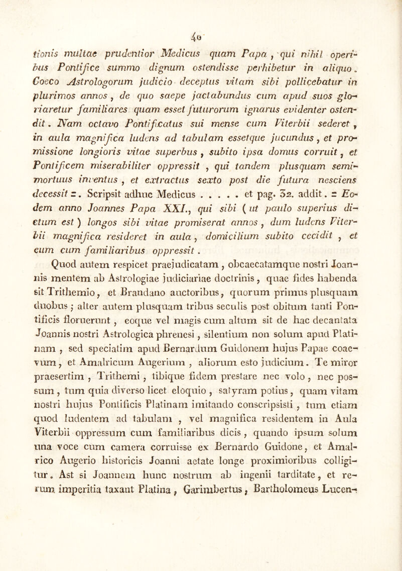 fionis multae prudentior Medicus quam Papa , qui nihil operi'* biis Pontifice summo dignum ostendisse perhibetur in aliquo. Coeco Astrologorum judicio deceptus vitam sibi pollicebatur in plurimos annos , de quo saepe jactabundus cum apud suos gla** riaretur familiares quam esset futurorum ignarus evidenter osten* dit. IVam octavo Pontif catus sui mense cum Piterbii sederet ^ in aula magnifea ludens ad tabulam essetque jucundus, et prer* missione longioris vitae superbus , subito ipsa domus corruit, et Pontificem miserabiliter oppressit , qui tandem plusquam semi** mortuus inventus , et extractus sexto post die futura nesciens decessit z. Scripsit adhuc Medicus et pag. 62. addit. z Eo** dem anno Joannes Papa XXL^ qui sibi ( ut paulo superius di-* ctum est ) longos sibi vitae promiserat annos y dum ludens Piier*' hii magnifea resideret in aula, domicilium subito cecidit ^ et eum cum familiaribus oppressit. Quod autem respicet praejudicatam , obcaecatamque nostri Joan- iiis mentem ah Aslrologiae judiciariae doctrinis y quae fides habenda sit Trithemio; et Brandano auctoribus ^ quorum primus plusquam duobus j alter autem plusquam tribus seculis post obitum tanti Pon- tificis floruerunt , eoque vel magis cum altum sit de hac decantata Joannis nostri Astrologica phrenesi y silentium non solum apud Plati- nam y sed speciatim apud Bernardum Guidonem hujus Papae coae-^ vum^ et Amalricuni Augerium , aliorum esto judicium. Te miror praesertim y Trithemi ; tibique fidem prestare nec volo , nec pos- sum y tum quia diverso licet eloquio , satyram potius y quam vitam nostri hujus Pontificis Platinam imitando conscripsisti y tum etiam quod ludentem ad tabulam y vel magnifica residentem in Aula Viterbii oppressum cum familiaribus dicis ^ quando ipsum solum una voce cum camera corruisse ex Bernardo GuidonC; et Amal- rico Augerio historicis Joanni aetate longe proximioribus colligi- tur <* Ast si Joannem hunc nostrum ab ingenii tarditate ^ et re- rum imperitia taxant Platina ^ Garimbertus ^ Bartholomeus Lucen-'
