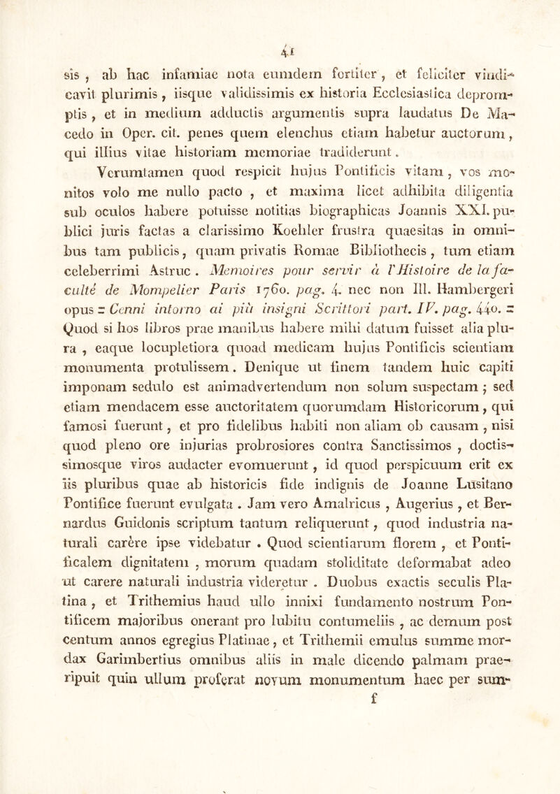 61S j ab hac infamiae nota eiinidem fortiter ^ et feliciter viadi-^ cavit plurimis , iisque validissimis ex historia Ecclesiastica deprom-* ptis , et in medium adductis argumentis supra laudatus De Ma-* cedo in Oper. cit. penes quem elenchus etiam habetur auctorum, qui illius vitae historiam memoriae tradiderunt. Verumtamen quod respicit hujus Pontiticis vitam, vos mo- nitos volo me nullo pacto , et maxima licet adhibita diligentia sub oculos habere potuisse notitias biographicas Joannis XXLpu- blici juris factas a clarissimo Koeliler frustra quaesitas in omni- bus tam publicis, quam privatis Romae Bibliothecis , tum etiam celeberrimi Astrue . Memoires pour servir a VHisloire de lafa-- culte de Morn,peUer Paris 1760. pag. 4, nec non IlL Haml^ei^geri opus z Cenn/ intorno ai pia insigni Serit tori part. IF. pag. Ho, z Quod si hos libros prae manibus habere mihi datum fuisset alia plu- ra , eaque locupletiora quoad medicam hujus Pontificis scientiam monumenta protulissem. Denique ut finem tandem huic capiti imponam sedulo est animadvertendum non solum suspectam j sed etiam mendacem esse auctoritatem quorumdam Historicorum, qui famosi fuerunt, et pro fidelibus habiti non aliam ob causam , nisi quod pleno ore injurias probrosiores contra Sanctissimos , doctis- sirnosque viros audacter evomuerunt, id quod perspicuum erit ex iis pluribus quae ab historicis fide indignis de Joanne Lusitano Pontifice fuerunt evulgata . Jam vero Amalricus , Augerius , et Ber- nardus Guidonis scriptum tantum reliquerunt, quod industria na- turali carere ipse videbatur . Quod scientiarum florem , et Ponti- ficalem dignitatem , morum quadam stoliditate deformabat adeo ut carere naturali industria videretur . Duobus exactis seculis Pia- tina , et Trithemius haud ullo innixi fundamento nostrum Pon- tificem majoribus onerant pro lubitu contumeliis , ac demum post centum annos egregius Platinae, et Trithemii emulus summe mor- dax Garimbertius omnibus aliis in male dicendo palmam prae- ripuit quia ullum proferat aevum monumentum haec per sum*' f