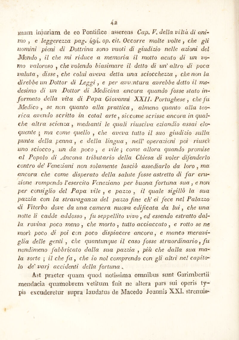 4^ mam injuriam de eo Pontifice asserens Cap. V. della vilta di ani-^ rno , e leggerezza pag. 494. op. cit. Occorre molte volte , che gli uomini pieni di Dottrina sono vuoti di giudizio nelle azioni dei JMondo j il che mi ridace a memoria il motto acuto di un ino- rno valoroso ^ che volendo biasimare il detto di un' altro di poca valuta j disse, che colui aveva detta una sciocchezza y che non la direbbe iin Dottor di Leggi , e per avvsntura avrebbe detto il me-' desimo di un Dottor di Medicina ancora quando fosse stato in^ formato della vita di Papa Giovanni XXIL Portughese y che fu Medico y se ncn quanto alia prattica y almeno quanto alia teo-^ rica avendo scritto in cotal arte y sic come scrisse ancora in quah che altra scienza ^ medianti le quali riusciva eziandio assai elo^ quente j ma come quello , che aveva tutto il suo giudizio sulla punta della penna y e della lingua y nelV operazicni poi riusci uno sciocco y un da poco y e vile y come allora quando promise al Popolo di Ancona tributario della, Chiesa di voler difenderlo contro de- Feneziani non solamente lascio assediarlo da loro y ma ancora che come disperato della salute fosse astretto di far eru* zione rompendo Vesercito Veneziano per buona fortuna sua y e non per consiglio dei Papa vile y e pazzo y il quale sigilld la sua pazzia con la stravaganza dei pazzo f ne cK ei fece nel Palazzo di Fiterbo dove da una camera nuoya edifcata, da lui y che una notte li cadde addosso y fu seppellito vivo , ed essendo estratto dah la rovina poco meno , che morto y tuito acciaccato , e rotto se ne mori poco di poi con poco dispiacere ancora y e manco meravi'^ glia delle genti y che quantiinque il caso fosse straordinario y fu nondimeno fabbricato dalla sua pazzia y pia che dalla sua ma-‘ la sorte ; il che fuy che io nol comprendo con gli altri nel capita* lo cie' var) accidenti della fortuna Ast praeter quam quod notissima omnibus sunt Garimbertii mendacia quamobrem vetitum fuit ne altera pars sui operis ty- pis excuderetur supra laudatus de Macedo Joannis XXL strenuis:-