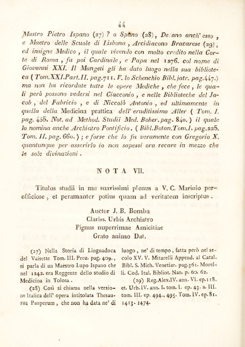4 4 Mastro Pietro Ispano (27) ? 0 SpHno (^8) ^ Decano ancV esso ^ e Maetro delle Scuole di Lisbona , Arcidiacono Bracarese (29), ed insigne Medico , il quale vivendo con molto credito nella Cor-* te di Roma , fu poi Cardinale j e Papa nel 1576. coi nome di Gwvanni XXI, II Mangeti gli ha dato luogo nella sua hibliote-^ ca ( Tom,XXLPartAI, pag.yi i. F, lo Schenchio Bibl.jatr, pag.H'],). ma non ha neor date tuite le opere Mediche , che fece ^ le qua'^ li pero possono vedersi nel Ciacconio ^ e nelle Biblioteche dei Ja- cob , dei Fabricio y e di JYiccold Antonio y ed uliimamcnie in quella della Medicina prattica delV eruditissimo Aller ( Tom, /, pag, 455. IVot, ad Method* Studii Med, Boher.pag^ 840. ) il quale lo nomina anche Archiatro Pontificio ^ ( BibLBotan.TomJ* pag.2.2Fy, Tom, IL pag, 660. ) • e forse che lo fu veramente con Gregorio X, quantunque per asserirlo io non sapessi ora recare in mezzo che le sole divinazioni« NOTA VIL Titulus studii in me suavissimi plenus a V. C. Marinio per- officiose y et peramanter potius quam ad veritatem inscriptus . Auctor J, B. Bomba Clariss. Urbis Archiatro Pignus nuperrimae Amicitiae Grato animo Dat, (27) Nella Storia di Linguadoca dcl Vaisette Tom. lII. Preu. pag. 409., si paria di un Maestro Lupo Ispano che nel 1242. era Reggente dello studio di Medicina in Tolosa . (28) Gosi si chiama nella versio- ne Italica dell’ opera intitolata Thesau- rum Pauperum ^ che non ha data ne’ di luogo , ne’ di tempo , fatta perb nel se« colo XV. V. Mitarelli Append. al CataL Bibi. S. Mich. Venetiar. pag.361. Morel- li. Cod. Ital. Bibliot. Nan. p. 60. 62. (29) Reg.Alex.lV. ann. VI. ep. 118a et. Urb. IV. ann. !• tom. l. ep. 43. a. IlL tom. III. ep. 494., 495« Tom. IV.ep.8ia H7‘4‘