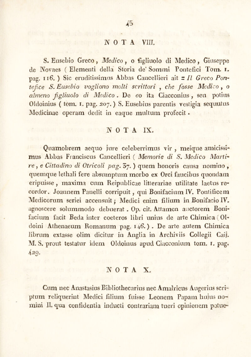 NOTA VIIL S. Eusebio Greco, Medico, o figliuolo di Medico, Giaseppe de Novaes ( Elementi della Storia de' Sommi Pontefici Tom. i. pag. ii6. ) Sic eruditissimas Abbas Cancellieri ait z II Greco Port’^ tejjce S. Eusebio vogliono molti scrittori ^ che fosse Medico , o almeno fgliuolo di Medico . De eo ita Ciacconius ^ sea potias Oldoinius ( tbm. i. pag. ^07. ) S. Eusebius parentis vestigia seqautas Medicinae operam dedit in eaque multum profecit ^ NOTA IX. Quamobrem aequo jure celeberrimus vir ^ meique amicissi-* mus Abbas Franciscus Cancellieri ( Memorie di S. Medico Marti^ re, e Cittadino di Otricoli pag, 67* ) quem honoris causa nomino ^ quemque lethali fere absumptum morbo ex Orci faucibus e^uondara eripuisse , maxima cum Reipublicae litterariae utilitate laetus re- cordor. Joannem Panelli corripuit^ qui Bonifacium IV. Pontificem Medicorum seriei accensuit j Medici enim filium in Bonifacio IV* agnoscere solummodo debuerat . Op. cit. Attamen auctorem Boni- facium facit Beda inter coeteros libri unius de arte Chimica (01- doini Athenaeum Romanum pag. 14^.) . De arte autem Chimica librum extasse olim dicitur in Anglia in Archiviis Collegii Caij* M. S. prout testatur idem Oldoinus apud Ciacconium tom* i. pag* 4j2C). NOTA X. Cum nec Anastasius Bibliothecarius nec Amalricus Augerius scri- ptum reliquerint Medici filium fuisse Leonem Papam hujus no-» mini II, qua confidentia inducti contrariam tueri opinionem patue-