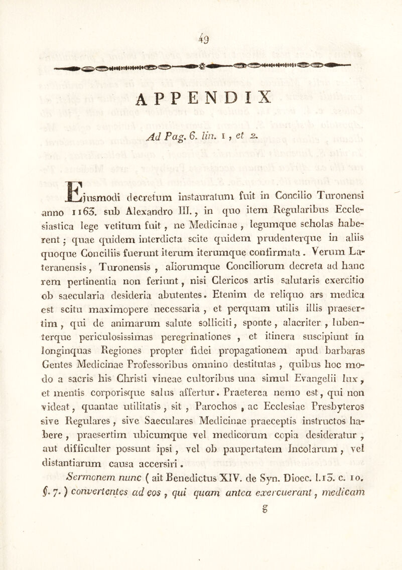 ^9 appendix Ad Pag, 6. lin. i , et 2. PiimmocU decretum instauratum fuit in Concilio Turonensi anno ii63. sub Alexandro HI., in quo item Regularibus Eccle- si astica lege vetitum fuit ^ ne Medicinae ^ legumc[ue scholas habe- rent j quae quidem interdicta scite quidem prudenter que in aliis quoque Conciliis fuerunt iterum iterumque confirmata . Verum La- teranensis j Turonensis ^ aliorumque Conciliorum decreta ad hanc rem pertinentia non feriunt, nisi Clericos artis salutaris exercitio ob saecularia desideria abutentes. Etenim de reliquo ars medica est scitu maximopere necessaria ^ et perquam utilis illis praeser- tim j qui de animarum salute solliciti ^ sponte, alacriter , luben-- terque periculosissimas peregrinationes , et itinera suscipiunt in longinquas Regiones propter fidei propagationem apud barbaras Gentes Medicinae Professoribus omnino destitutas ^ quibus hoc mo- do a sacris his Christi vineae cultoribus una simul Evangelii lux ^ et mentis corporisque salus affertur. Praeterea nemo est, qui non videat, quantae utilitatis , sit , Parochos , ac Ecclesiae Presbyteros sive Regulares , sive Saeculares Medicinae praeceptis instructos ha- bere ; praesertim ubicumque vel medicorum copia desideratur , aut difficulter possunt ipsi, vel ob paupertatem Incolarum ; vel distantiarum causa accersiri. Sermenem nunc ( ait Benedictus XIV. de Syn. Dioec. I.r5. c. lo. §. 7.) convcHmt(^$ ad cos ^ qui quam antea exercuerant, medicam