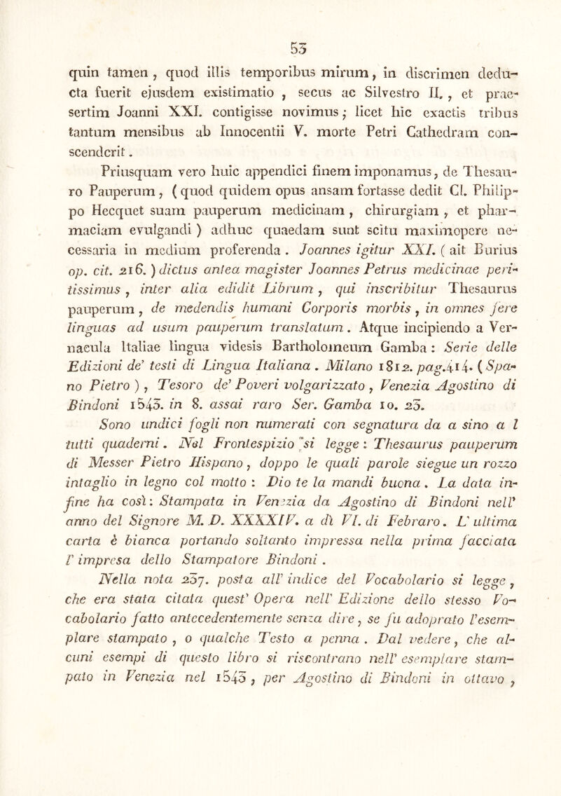 55 quin tamen ^ quod illis temporibus mirum, in discrimen dedu- cta fuerit ejusdem existimatio , secus ac Silvestro II. , et prac- sertim Joanni XXL contigisse novimus ^ licet hic exactis tribus tantum mensibus ab Innocentii V. morte Petri Cathedram con- scenderit . Priusquam vero huic appendici finem imponamus ^ de Thesau- ro Pauperum ^ ( quod quidem opus ansam fortasse dedit Cl. Philip- po Hecquet suam pauperum medicinam , chirurgiam ^ et phar- maciam evulgandi ) adhuc quaedam sunt scitu raaximopere ne- cessaria in medium proferenda . Joannes igitur XXL ( ait Burius op, cit. 2.16, ) dictus antea magister Jdannes Petrus medicinae peri^ tissimus , inter alia edidit Librum j qui inscribitur Thesaurus pauperum ^ de medendis humani Corporis morbis, in omnes fere linguas ad usum pauperum, translatum. Atque incipiendo a Ver- nacula Italiae lingua videsis Bartholomeum Gamba : Serie delle Edizioni de' testi di Lingua Italiana . Milano pagf if {Spa» no Pietro ) , Tesoro de' Poveri volgarizzato ^ Venezia Agostino di Sindoni i545. in 8. assai raro Sei\ Gamba 10. LS. Sono undici fogli non numerati con segnatura da a sino a l tiitti quaderni. JXel Fronlespizio fi legge : Thesaurus paupemm di Messer Pietro Hispano y doppo le quali parole siegue un rozzo intaglio in legno coi motio : Dio te la mandi buona. La data in^ fne ha cos\: Stampata in Fenszia da Agostino di Sindoni nelV anno dei Signare M. D. XXXXIF* a di PLdi Febraro, L ultima carta d bianca portando soltanto impressa nella prima facciata r impresa dello Stampaiore Sindoni . Nella nota ^57. posta alV indice dei Focabolario si legge ^ che era stata citata quesf Opera nelV Edizione dello stesso Fo-^ cabolario fatto antccedenternente senza dire y se fu adoprato resem-- piare siampalo j 0 qualche Testo a penna . Dal vedere ^ che aF cum esempi di questo libro si riscontrano neW esemplare starn-^ palo in Fenezia nel i545 ^ per Agostino di Sindoni in ottavo ^