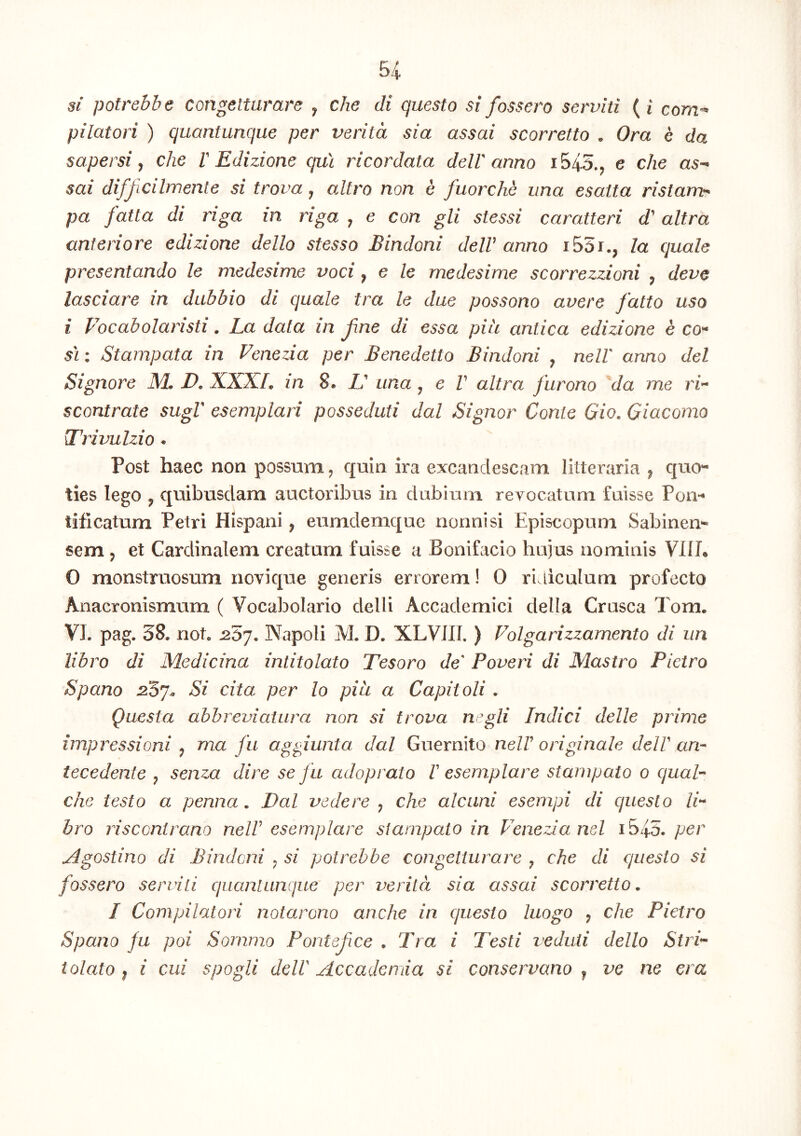 si potrebbe congettamre , che di questo $i fossero serviti ( i com- pilatori ) cjuantunque per verita sia assai scorretto . Ora e da sapersi che l' Edizione qui ricordata delV anno i545., e che as- sai difficilmente si trova, altro non e fuorche una esatta ristam- pa fatta di riga in riga , e con gli stessi caratteri d' altra anteriore edizione dello stesso Bindoni delV anno i55r., la quale presentando le medesime voci, e le medesime scorrezzioni , deve lasciare in dubbio di quale tra le due possono avere fatto uso i 1'^ocabolaristi, La data in jine di essa piu antica edizione e C0“ sri; Stampata in Fenezia per Benedetto Bindoni , nelV anno dei Signore M. D. XXXL in 8. L' una ^ e V altra furono da me scontrate sugV esemplari posseduti dal Signor Conte 6io. Giacomo Trivulzio • Post haec non possum, quin ira excandescam litteraria ^ quo*- ties lego ^ quibusdam auctoribus in dubium revocatum fuisse Pom tificatum Petri Hispani ^ eumdemque nonnisi Episcopum Sabinem sem 5 et Cardinalem creatum fuisse a Bonifacio huius nominis VIII* 0 monstruosum novique generis errorem! 0 riaicuium profecto Anacronismum ( Vocabolario delli Accademici della Crusca Tom. VL pag. 38. not. ^57. Napoli M. D. XLVJII. ) Folgarizzamento di un libro di Medicina intitolato Tesoro de Paveri di Mastro Pietro Spano Si cita per lo piu a Capitoli . Questa abbreviatura non si trova negli Indici delle prime impressioni ^ ma fu aggiunta dal Guernito nelF originale delV am tecedente ^ senza dire se fu adoprato I esemplare stampato 0 ojuah che testo a penna. Dal vedere ^ che alcani esempi di questo li^ bro riscontrano nelV esemplare stampato in lenezianel ib/\3. per jlgostino di Bindoni ^ si potrebbe congetiurare ^ che di questo si fossero servili quanlanque per verita sia assai scorretto. / Compilatori notarono anche in questo luogo ^ che Pietro Spano fu poi Sommo Pontefee . Tra i Testi veduii dello Stri^ tolato I i cui spogli delV Accadenda si conservano ^ ve ne era