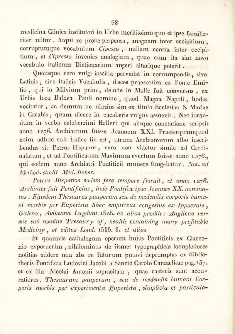 medicina Clinica institutori in Urbe meritissimo quo et ipse familia- riter utitur . Atqui re probe perpensa , magnam inter occipitium ^ corruptumque vocabulum Cipesso j nullam contra inter occipi- tium j et Cipresso invenies analogiam ^ quae, cum ita sint novo vocabulo Italicum Dictionarium augeri ditarique poterit * Quousque vero vulgi inscitia pervadat in corrumpendis, sive Latinis , sive Italicis Vocabulis , disces praesertim ck Ponte Emi— lio , qui in Milviura prius, deinde in Molle fuit conversus , ex Urbis loco Balnea Pauli nomine , quod Magna Napoli , hodie vocitatur , ac demum ne nimius sim ex titulo Ecclesiae S. Mariae in Cacabis ^ quam dicere in cacaberis vulgus assuevit. Nec juran*' dum in verba celeberrimi Halleri qui absque cunctatione scripsit anno 1^76. Archiatrum fuisse Joannem XXL Praeterquamquod enim adhuc sub judice Iis est, utrum Archiatrorum albo inscri- bendus sit Petrus Hispanus, vero non videtur simile ad Cardi- nalatum , et ad Pontificatum Maximum evectum fuisse anno 1^76., qui eodem anno Archiatri Pontificii munere fungebatur. Not. ad Meiliod*. studii Med^ Bohen. Petrus Hispanus eodem fere tempore floruit y et anno 1^7^* Archiater fuit Pontifcius y inde Pontifex ipse Joannes XX. nomina-* tus * Ejusdem Thesaurus pauperum seu de medendis corporis huma- ni morbis per Euporista liber empiricus congestus ex Ippocrate y Galeno y Avicenna Lugduni 15.20. ac alias prodiit: Anglicae ver** sus sub nomine Tresaury ofy health ccntaining rnany proftable Mediciny y et editus Lond. i585. 8« et alias Et quamvis cathalogum operum hujus Pontificis ex Ciacco- nio exposuerim , nihilominus de iismet typographicas locupletiores notitias addere non abs re futurum putavi depromptas ex Biblio- thecis Pontificia Ludovici Jacobi a Sancto Carolo Carmelitae pag.157. et ex illa Nicolai Antonii supracitata y quae caeteris sunt accu- ratiores . Thesaurum pauperum , seu de medendis humani Cor-^ poris morbis per experimenta Euporista , simplicia et paiEcula^