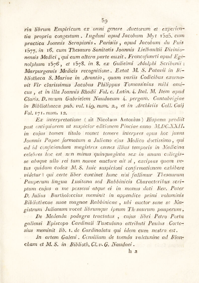 lia propria congestum . Lugduni apud Jacobum Myt t5^5. cum practica Joannis Serapionis^ Parisiis ^ apud Jacobum du Puis 1^77, in 16. cum Thesauro Sanitatis Joannis IJelbauliii Divinio--^ nensis Medici, qui eum altera parte auxit. Francofunrii apud Ege-- nolphiim 1576 ^ et 1578, in 8. ex Gulielmi Adolphi Scribonii ; Marpurgensis Medicis recognitione. Extat M, S, Patavii in Bi-- bliotheca S. Mariae in Avantio ^ quam variis Codicibus exorna-- vit Vir clarissimus Jacobus Philippus Tomassinius mihi and-- cus j et in illa Joannis Rhodii FoL c, Latin. 4. Itah M, Item apud Claris. D. mmm Gabrielem Naudaeum. 4. pergam. Cantabrigiae in Bibliothaeca pub. voL lig. num, j2.^ et in Archiviis ColL Cai) VoU 171. num, 12.^ Ex interpretatione ( ait Nicolaus Antonius) Hispana prodiit post antiquiorem ut suspicior editionem Pinciae anno M.DC.XXIl* in cujus tamen titulo monet temere interpres opus hoc jussu Joannis Papae formatum a Juliano ejus Medico doctissimo ^ qui ad id conjiciendum magistros omnes illius temporis in Medicina celebres hoc est non minus quinquaginta sex in unum collegis- se absque ullo rei tam novae auctore ait si ^ excipias quam ve- tus quidam codex M. S. huic suspicioni conjirrnationem exhibere videtur : qui certe liber continet hunc nisi fallimur Thesaurum Pauperum lingua Ixisitana sed Rabbinicis Characteribus scri- ptum cujus a me possessi atque ei in manus dati Rei\ Pater D. Julius Bariholoccius meminit in appendice primi voluminis Bibliothecae suae magnae Rabbinicae ^ ubi auctor sane se Ma- gistrum Julianum vocat librumque ipsum Tht sauriim pauperum • De Medenda podagra tractatus , cujus libri Petro Porta gallensi Episcopo Cardinali Tusculano attributi Paulus Corie- sius meminit lib. i. de Cardinalatu qui idem cum nostro est. In artem Galeni. Ccnsilium de tuenda valeiunine ad Blan- cham et M. in BibliotK CL v* Naudaei. h 2