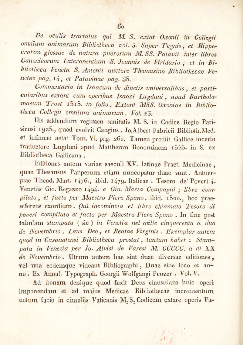 I 6o De oculis tractatus qui M. S. extat Oxonii in Collegii omnium animarum Bibliotheca voL 5. Super Tegnis ^ et Hippo^ datem glossae de natura puerorum, M, SS. Patavii inter libros Canonicorum Lateranentium S» Joannis de Viridario ^ et in Bi^ bliotheca Veneta S. Antonii auctore Thomasino Bibliothecae netae pag, et Patavinae pag. 35. Commentaria in Isaacum de diaetis universalibus ^ et partir cularibus extant cum operibus Isaaci Lugduni ^ apud Bartholo** maeum Trost i5i5. in folio. Extant MSS. Oxoniae in Biblio^ theca Collegii omnium, animarum. VoL 215. His addendam regimen sanitatis M. S. in Codice Regio Pari- siensi ig^5.^ qnod evolvit Cangius . Jo.Albert Fabricii Biblioth.Med, et infimae aetat Tom. VI. pag. -260. Tamen prodiit Gallice incerto traductore Lugduni apud Mattheum Bonominem i555e in 8. ex Bibliotheca Gallicana . Editiones autem variae saeculi XV. latinae Pract. Medicinae ^ quae Thesausus Pauperum etiam nuncupatur duae sunt. Antuer- piae Theod. Mart. ibid. Italicae . Tesoro de' Poveri 4» Venetiis Gio. Rega^zo 1494- c Gio. Maria Compagni • libro com^ pilato y et facto per Maestro Piero Spano. ibkb iSoo.^ hoc prae- seferens exordium. Qui incomincia el libro chiamaio Tesoro di poveri compilato et facto per Maestro Piero Spano . In fine post tabulam stampata ( sic ) in Venetia nel mille cinquecento a duo de Novembrio . Laus Deo j et Beatae Virginis . Exemplar autem quod in Casanatensi Bibliotheca prostat, tantum, habet : Stam-^ pata in Venezia per Jo. Alvisi de Varesi M. CCCCC. a di XX de Novembrio. Utrum autem hae sint duae diversae editiones ^ vel una eodemque videant Bibliographi ^ Duae sine loco et an- no . Ex Annah Typograph. Georgii Wolfgangi Penzer . Vol. V. Ad honam denique quod faxit Deus clausulam huic operi imponendam et ad majus Medicae Bibliothecae incrementum notum facio in cimeliis Vaticanis M»S» Codicem extare operis Pa-