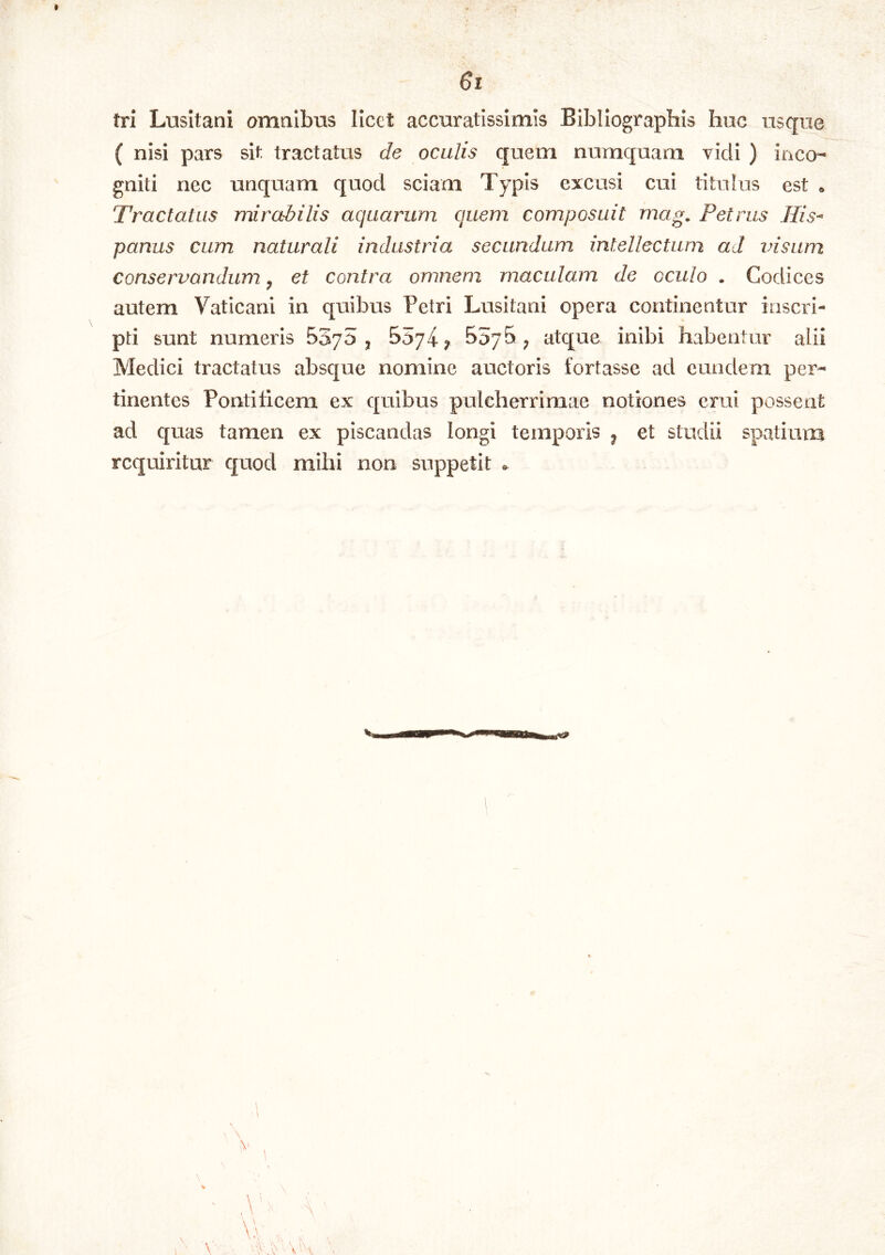 * 6i tri Lusitani amnibus licet accuratissimis Bibliographis huc usque ( nisi pars sit tractatus de oculis quem numquam vidi ) inco- gniti nec unquam quod sciam Typis excusi cui titulus est » Tractatus mirabilis aquarum quem composuit mag. Petrus Jlis^ panus cum naturali industria secundum intellectum ad insum conservandum, et contra omnem maculam de oculo . Codices autem Vaticani in quibus Petri Lusitani opera continentur inscri- pti sunt numeris BSyo ^ 5574 ^ ^ atque inibi habentur alii Medici tractatus absque nomine auctoris fortasse ad eundem per- tinentes Pontiticem ex quibus pulcherrimae notiones erui possent ad quas tamen ex piscandas longi temporis ^ et studii spatium requiritur quod mihi non suppetit « >1 \V