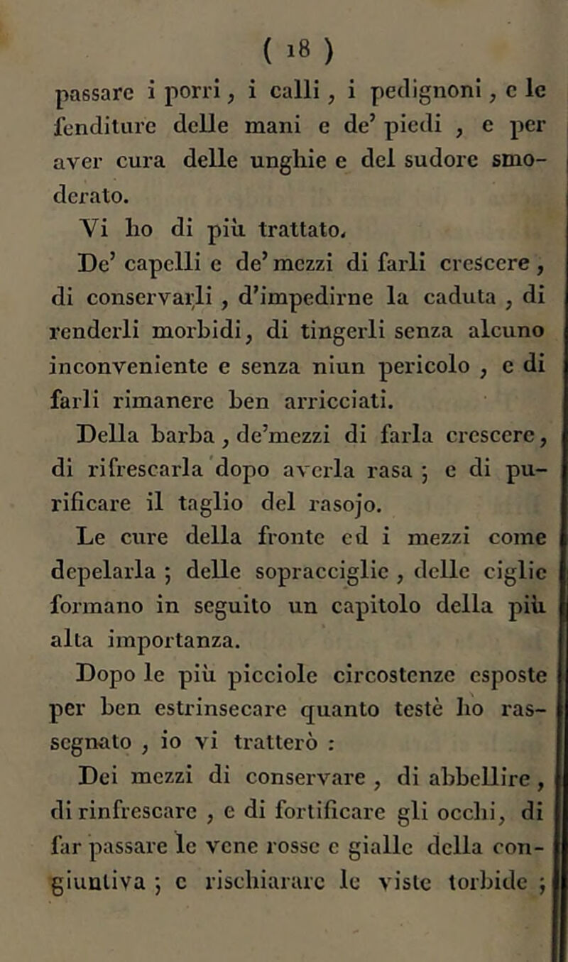 { ) passare i porri, i calli, i pedignoni, c le fenditure delle mani e de’ piedi , e per aver cura delle unghie e del sudore smo- derato. Vi ho di più trattato. De’ capelli e de’ mezzi di farli crescere, di conservarli , d’impedirne la caduta , di renderli moi'bidi, di tingerli senza alcuno inconveniente e senza niun pericolo , e di farli rimanere ben arricciati. Della barba, de’mezzi di farla crescere, di ripescarla dopo avella rasa 5 c di pu- rificare il taglio del rasojo. Le cure della fronte cd i mezzi come depelarla ; delle sopracciglie , delle ciglio formano in seguito un capitolo della più alta importanza. Dopo le più picciolo circostenze esposte per ben estrinsecare quanto testé ho ras- segnato , io vi tratterò : Dei mezzi di conservare , di abbellire, di rinfrescare , e di fortificare gli ocelli, di far passare le vene rosse c gialle della con- giuntiva ; c rischiarare le viste torbide j