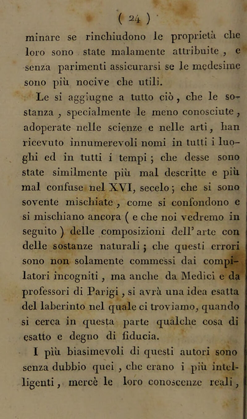 ( ^4 ) • minare se rinchiudono le proprietà che loro sono stale malamente attribuite , e senza parimenti assicurarsi se le medesime sono più nocive che utili. Le si aggiugne a lutto ciò, che le so- stanza , specialmente le meno conosciute, adoperate nelle scienze e nelle arti, han ricevuto innumerevoli nomi in tutti i luo- ghi ed in tutti i tempi ; che desse sono state similmente più mal descritte e più mal confuse nel XVI, secelo ; che si sono sovente mischiate , come si confondono e si mischiano ancora ( e che noi vedremo in seguito ) delle composizioni dell’ arte con delle sostanze naturali j che questi errori sono non solamente commessi dai compi- latori incogniti, ma anche da Medici c da professori di Parigi, si avrà una idea esatta del labcrinto nel quale ci troviamo, quando si cerca in questa parte qualche cosa di esatto e degno di fiducia. I più biasimevoli di questi autori sono senza dubbio quei , che ciano i più intel- ligenti , mercè le loro conoscenze reali,