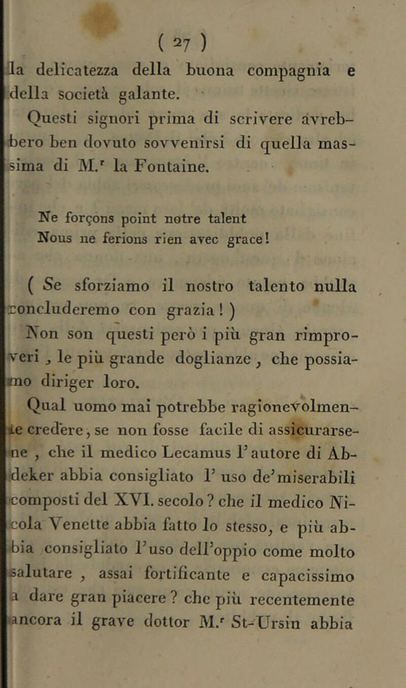 fla delicatezza della buona compagnia e ideila società galante. Questi signoi-i prima di scrivere avreb- bero ben dovuto sovvenirsi di quella mas- sima di M.' la Fontaine. Ne forçons point notre talent Nous ne ferions rien arec grâce l ( Se sforziamo il nostro talento nulla tconcluderemo con grazia ! ) Non son questi però i più gran rimpro- veri ^ le più grande doglianze, cbe possia- mo diriger loro. Qual uomo mai potrebbe ragioncvolmen- ie credere, se non fosse facile di assicurarse- me , che il medico Lecamus l’autore di Ab- Ideker abbia consigliato 1’ uso de’miserabili composti del XVI. secolo ? che il medico Ni- Jcola Venette abbia fatto lo stesso, e più ab- ibia consigliato l’uso dell’oppio come molto salutare , assai fortificante e capacissimo ia dare gran piacere ? che più recentemente lancora il grave dottor M.'' St-Ursin abbia