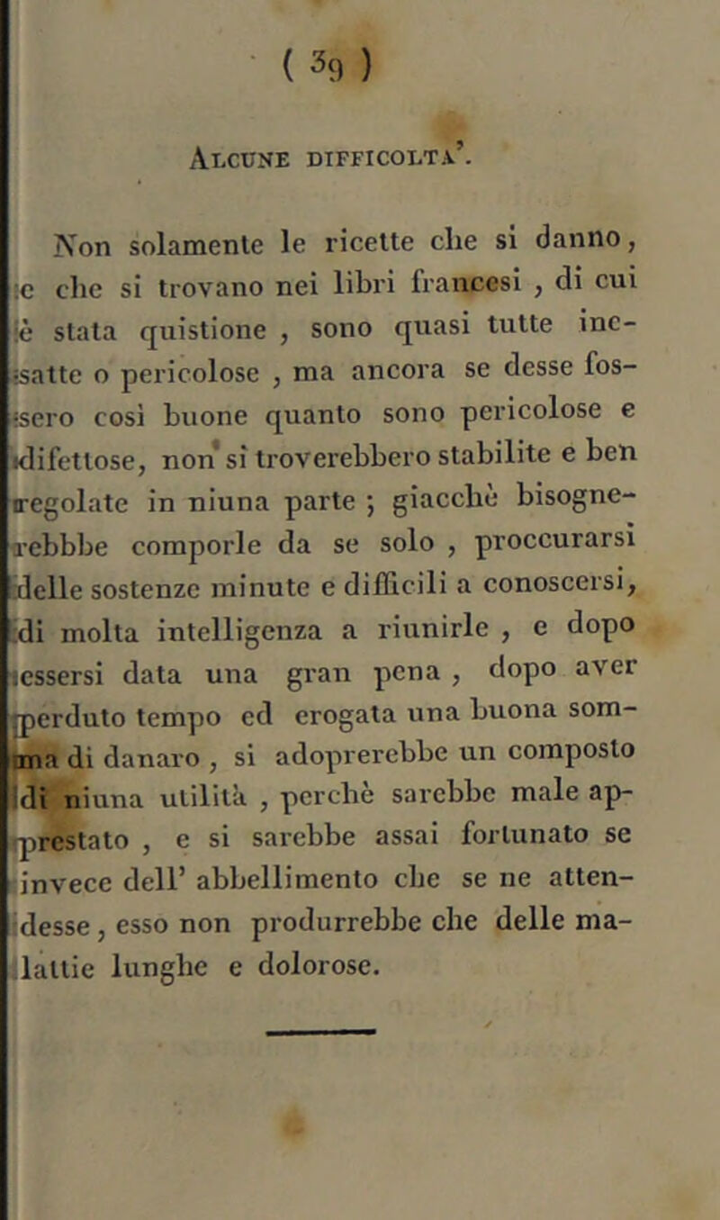 Alcune difficolta’. Non solamenle le ricette die si danno, ic clic si trovano nei libri francesi , di cui iè stata quistione , sono quasi tutte inc- jsatte o pericolose , ma ancora se desse fos- isero cosi buone quanto sono pericolose e idifettose, non* si troverebbero stabilite e ben Tegolate in niuna parte ; giacche bisogne- Tcbbbe comporle da se solo , proccurarsi alelle sostenzc minute e difficili a conoscersi, :di molta intelligenza a riunirle , e dopo .essersi data una gran pena , dopo aver qierduto tempo ed erogata una buona som- pna di danaro , si adoprerebbe un composto j^i niuna utilità , perchè sarebbe male ap- qirestato , e si sarebbe assai fortunato se {invece dell’ abbellimento che se ne atten- klesse, esso non produrrebbe che delle ma- ilattie lunghe e dolorose.