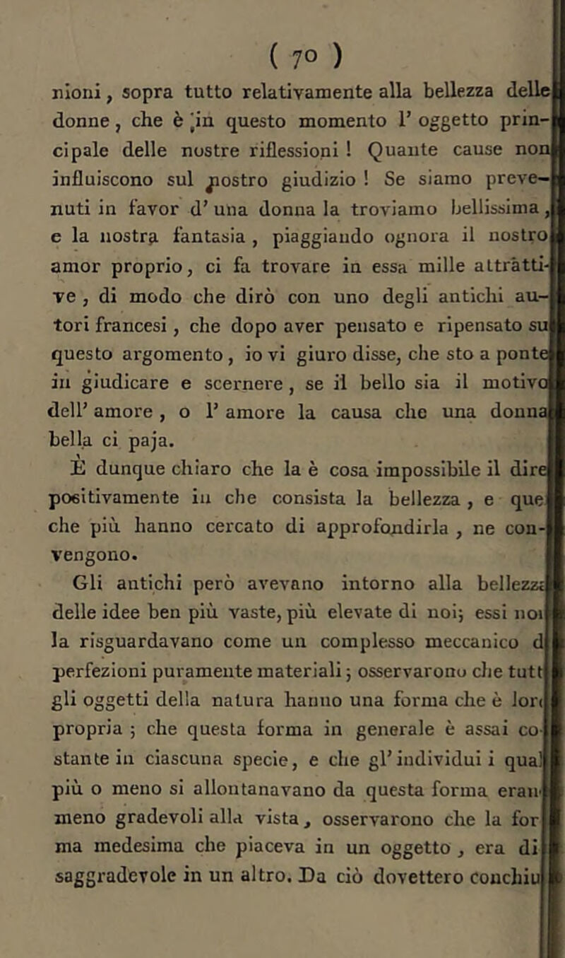 nioni, sopra tutto relativamente alla bellezza dellcj donne, che è |in questo momento 1’ oggetto prin ci pale delle nostre riflessioni ! Quante cause no influiscono sul giostro giudizio ! Se siamo preve—| nuti in favor d’ una donna la troviamo bellissima e la nostra fantasia , piaggiando ognora il nostro amor proprio, ci fa trovare in essa mille attratti- ve , di modo che dirò con uno degli antichi au- tori francesi, che dopo aver pensato e ripensato su questo argomento , io vi giuro disse, che sto a ponte in giudicare e scernere, se il bello sia il motivc dell’ amore , o 1’ amore la causa che una donna bella ci paja. È dunque chiaro che la è cosa impossibile il dire positivamente in che consista la bellezza , e que che più hanno cercato di approfondirla , ne con- vengono. Gli antichi però avevano intorno alla bellezze delle idee ben più vaste, più elevate di noi; essi noi la risguardavano come un complesso meccanico d perfezioni puramente materiali ; osservarono die tutt gli oggetti della natura hanno una forma che è lori propria ; che questa forma in generale è assai co stante in ciascuna specie, e che gl’individui i qual più o meno si allontanavano da questa forma erair meno gradevoli alla vista , osservarono che la for ma medesima che piaceva in un oggetto, era di saggradcvolc in un altro. Da ciò dovettero couchiu