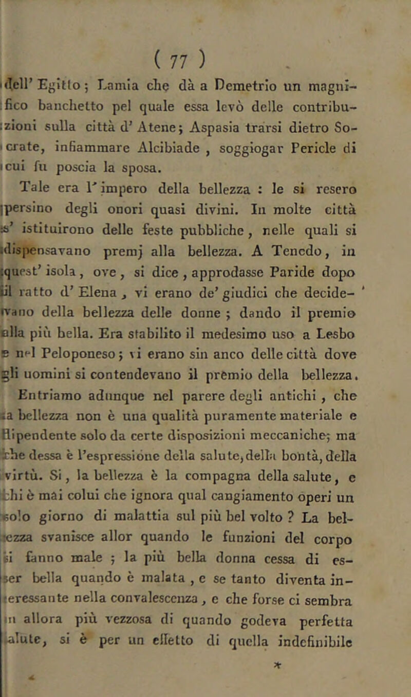 Uîell’ E{>îtlo ; Lamia che dà a Demetrio un magni- |fico banchetto pel quale essa levò delle contribu- izioni sulla città d’ Atene; Aspasia trarsi dietro So- I orate, infiammare Alcibiade , soggiogar Pericle di icui fu poscia la sposa. Tale era T impero della bellezza : le si resero ipersino degli onori quasi divini. In molte città ss’ istituirono delle feste pubbliche, nelle quali si idispensavano preraj alla bellezza. A Tencdo, in fquest’ isola , ove , si dice , approdasse Paride dopo Ü1 ratto d’ Elena , vi erano de’ giudici che decide- rvano della bellezza delle donne ; dando il premio olla più bella. Era stabilito il medesimo uso a Lesbo E nfl Peloponeso; ^i erano sin anco delle città dove gli uomini si contendevano il premio della bellezza. Entriamo adunque nel parere degli antichi , che (a bellezza non è una qualità puramente materiale e fiipendente solo da certe disposizioni meccaniche; ma thè dessa è l’espressióne della salute,della bontà, della 1 virtù. Si, la bellezza è la compagna della salute, e thi è mai colui che ignora qual cangiamento operi un *olo giorno di malattia sul più bel volto ? La bel- lezza svanisce allor quando le funzioni del corpo si fanno male ; la più bella donna cessa di es- ser bella quando è malata , e se tanto diventa in- teressante nella convalescenza, e che forse ci sembra jn allora più vezzosa di quando godeva perfetta Salute, si è per un elletto di quella indefinibile