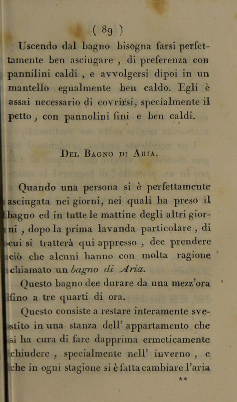 Uscendo dal bagno bisogna farsi perfcl- tamcnte ben asciugare , di preferenza con pannilini caldi , e avvolgersi dipoi in un mantello egualmente ben caldo. Egli è assai necessario di covrirsi, specialmente il petto, con pannolini fini e ben caldi. Djel Bagno di Akia. Quando una persona si è peifettamente ; asciugata nei giorni, nei quali ha preso il Eagno ed in tutte le mattine degli altri gior- ; ni , dopo la prima lavanda particolare , di •cui si tratterà qui appresso , dee prendere iciò die alcuni hanno con molta ragione (chiamato un bagno di ^rìa. Questo bagno dee durare da una mezz’ora * Mino a tre quarti di ora. Questo consiste a restare interamente sve- «stilo in una stanza dell’ appartamento che iói ha cura di fare dapprima ermeticamente echiuderc , specialmente nell’ inverno , e thè in ogni stagione si è fatta cambiare l’aria