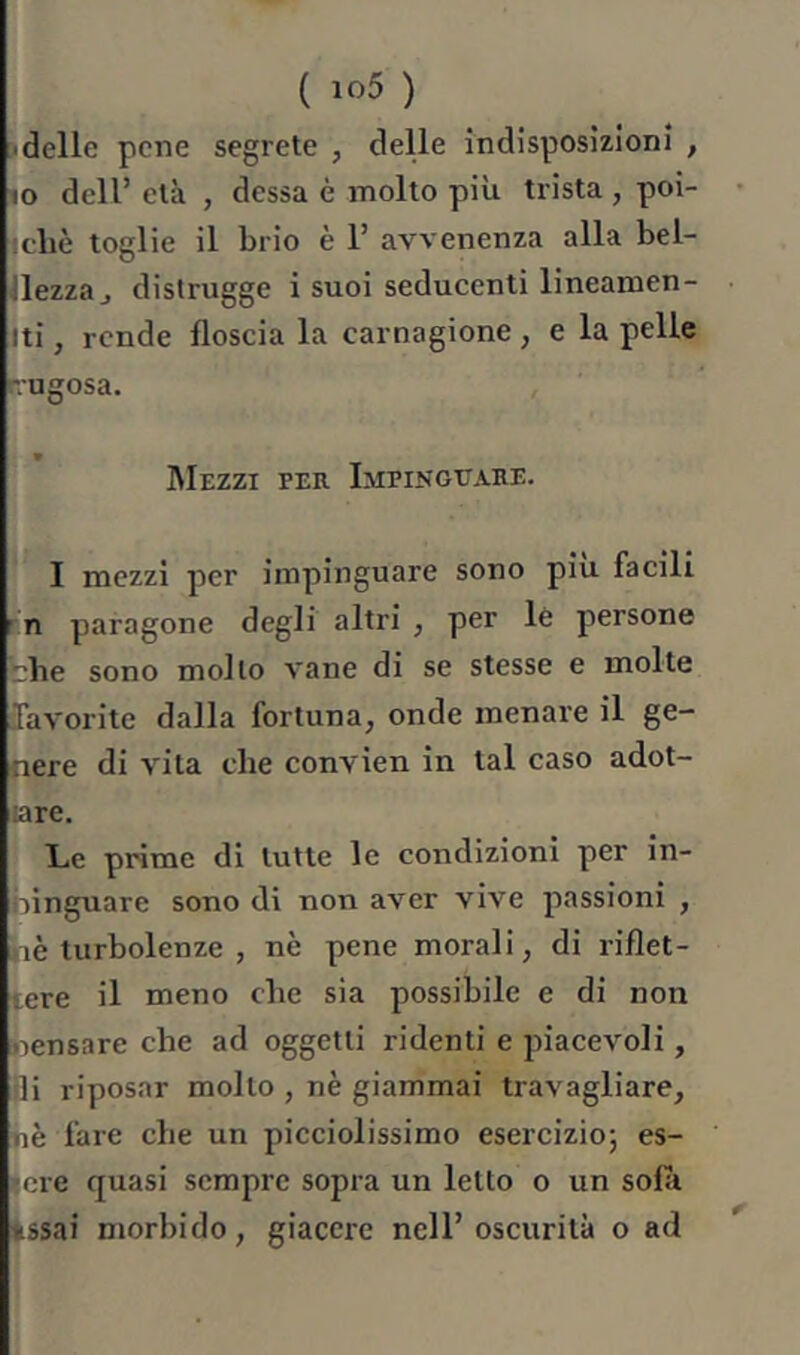 ( io5 ) ■ delle pene segrete , deUe indisposizioni , IO deir età , dessa è molto più trista, poi- !cbè toglie il brio è 1’ avvenenza alla bel- Jlezzaj distrugge i suoi seducenti lineamen- iti, rende floscia la carnagione , e la pelle rugosa. * RIezzi per Impinguare. I mezzi per impinguare sono piu facili rn paragone degli altri , per lè persone bile sono mollo vane di se stesse e molte Tavorite dalla fortuna, onde menare il ge- nere di vita che convien in tal caso adot- are. L.C prime di tutte le condizioni per in- ninguare sono di non aver vive passioni , aè turbolenze , nè pene morali, di riflet- tere il meno che sia possibile e di non nensare che ad oggetti ridenti e piacevoli, ili riposar molto , nè giammai travagliare, fiè fare che un picciolissimo esercizio; es- »ore quasi sempre sopra un letto o un sofii tssai morbido, giacere nell’oscurità o ad