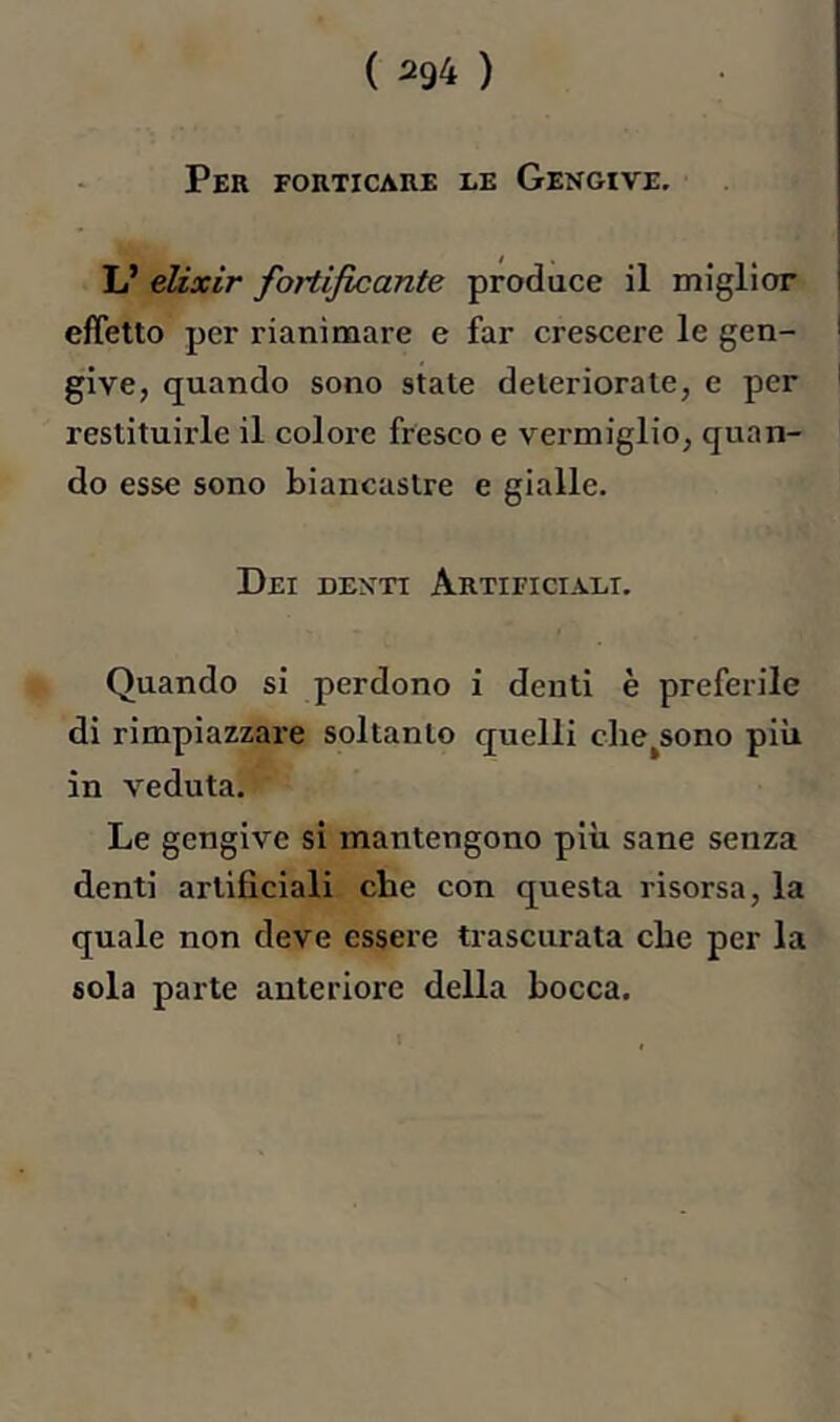 Per forticare le Gengive. L’ elixir fortificante produce il miglior effetto per rianimare e far crescere le gen- give, quando sono state deteriorale, e per restituirle il colore fresco e vermiglio, quan- do esse sono biancastre e gialle. Dei denti Artificiali. Quando si perdono i denti è preferile di rimpiazzare soltanto quelli clie^sono più in veduta. Le gengive si mantengono più sane senza denti artificiali che con questa risorsa, la quale non deve essere trascurata che per la sola parte anteriore della bocca.