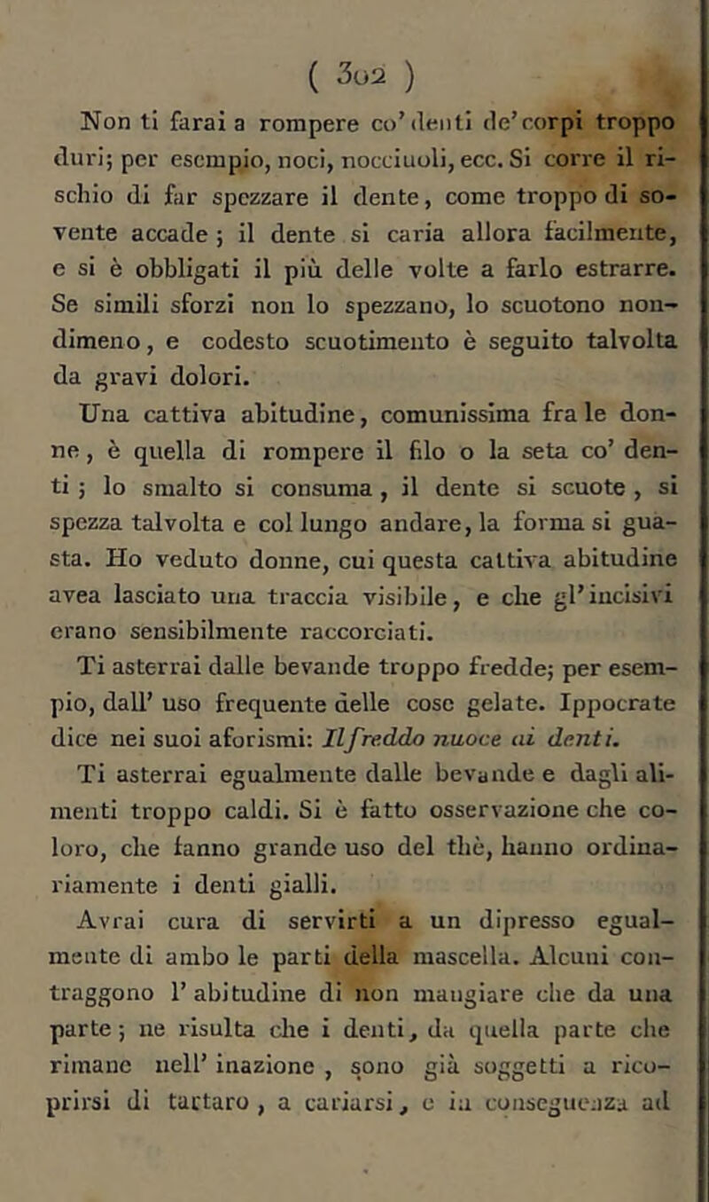 Non t! farai a rompere co’denti de’corpi troppo duri; per esempio, noci, nocciuoli, ecc. Si corre il ri- schio di far spezzare il dente, come troppo di so- vente accade ; il dente si caria allora facilmente, e si è obbligati il più delle volte a farlo estrarre. Se simili sforzi non lo spezzano, lo scuotono non- dimeno , e codesto scuotimento è seguito talvolta da gravi dolori. Una cattiva abitudine, comunissima fra le don- ne , è quella di rompere il filo o la seta co’ den- ti ; lo smalto si consuma , il dente si scuote , si spezza talvolta e col lungo andare, la formasi gua- sta. Ho veduto donne, cui questa cattiva abitudine avea lasciato una traccia visibile, e che gl’incisivi erano sensibilmente raccorciati. Ti asterrai dalle bevande troppo fredde; per esem- pio, dall’ uso frequente delle cose gelate. Ippocrate dice nei suoi aforismi; Ilfre.ddo nuoce ai denti. Ti asterrai egualmente dalle bevande e dagli ali- menti troppo caldi. Si è fatto osservazione che co- loro, che fanno grande uso del thè, hanno ordina- riamente i denti gialli. Avrai cura di servirti a un dipresso egual- mente di ambo le parti della mascella. Alcuni con- traggono l’abitudine di non mangiare che da una parte; ne risulta die i denti, da quella parte che rimane nell’ inazione , sono già soggetti a rico- prirsi di tartaro , a cariarsi, e in conseguenza ad