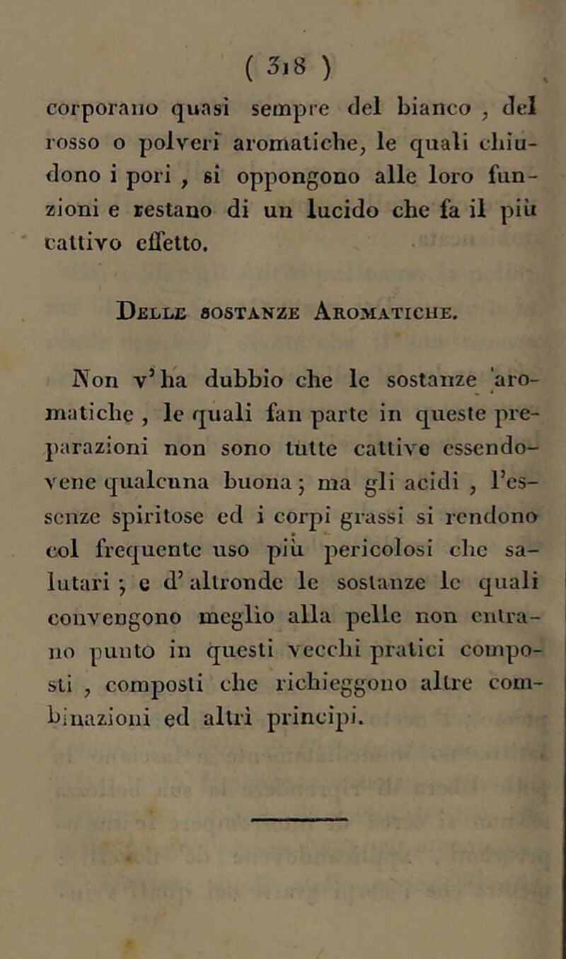 ( 3,8 ) corporaiiü quasi sempre del bianco , del rosso o polveri aromatiche, le quali chiu- dono i pori , si oppongono alle loro fun- zioni e testano di un lucido che fa il più ' cattivo effetto. Delle sostanze Aromatiche, Non v’ha dubbio che le sostanze 'aro- matiche , le quali fan parte in queste pre- parazioni non sono tutte cattive cssendo- vene qualcuna buona j ma gli acidi , l’cs- senze spiritose ed i corpi grassi si rendono col frequente uso più pericolosi che sa- lutari j c d’altronde le sostanze le quali convengono meglio alla pelle non entra- no punto in questi vecchi pratici compo- sti , composti che richieggono altre com- binazioni ed altri piincipi.