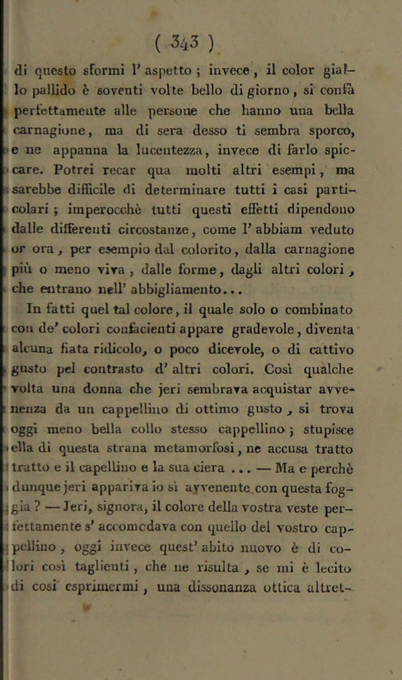 di questo sformi 1’ aspetto ; invece , il color gial- lo pallido è soventi volte bello di giorno, si confà I perfettamente alle persone che hanno una bella carnagione, ma di sera desso ti sembra sporco, ■ e ne appanna la lucentezza, invece di farlo spic- ■ care. Potrei recar qua molti altri esempi, ma Isarebbe difficile eli determinare tutti i casi parti- colari ; imperocché lutti questi effetti dipendono dalle diSèrenti circostanze, come 1' abbiam veduto or ora, per esempio dal colorito, dalla carnagione I piu o meno viva , dalle forme, dagli altri colori , che entrano nell’ abbigliamento... In fatti quel tal colore, il quale solo o combinato con de'colori coniacienti appare gradevole, diventa alcuna fiata ridicolo^ o poco dicevole, o di cattivo , gusto pel contrasto d’altri colori. Cosi qualche ' volta una donna che jeri sembrava acquistar avve- : nenza da un cappellino di ottimo gusto , si trova , oggi meno bella collo stesso cappellino 5 stupisce • ella di questa strana metamorfosi, ne accusa tratto I tratto e il capellino e la sua ciera ... — Ma e perchè b dunque jeri appariva io si avvenente,con questa fog- Tgia ? —Jeri, signora, il colore deUa vostra veste per- ifettanientes’ aaomedava con quello del vostro cap- I pelliuo , oggi invece quest' abito nuovo è di co- Jlori cosi taglienti, che ne risulta , se mi è lecito idi cosi esprimermi, una dissonanza ottica alUet- «F