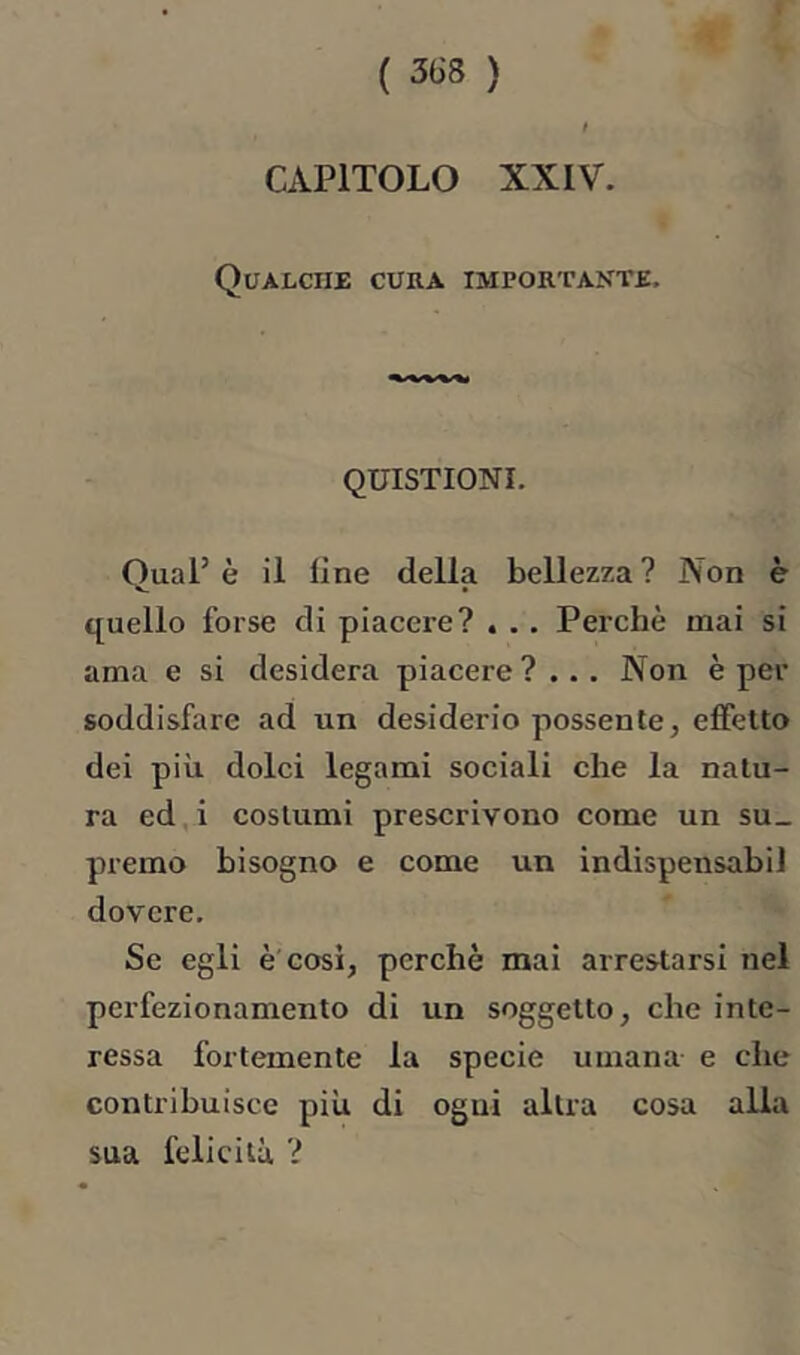 CAPITOLO XXIV. Qualche cura importante. QUISTIONI. Qual’ è il line della bellezza ? Non è quello forse di piacere? , . . Perchè mai si ama e si desidera piacere ?... Non è per soddisfare ad un desiderio possente, effetto dei più dolci legami sociali che la natu- ra ed,i costumi prescrivono come un su- premo bisogno e come un indispensabiJ dovere. Se egli è'cosi, perchè mai arrestarsi nel perfezionamento di un soggetto, che inte- ressa fortemente la specie umana e che contribuisce più di ogni altra cosa alla sua felicità ?