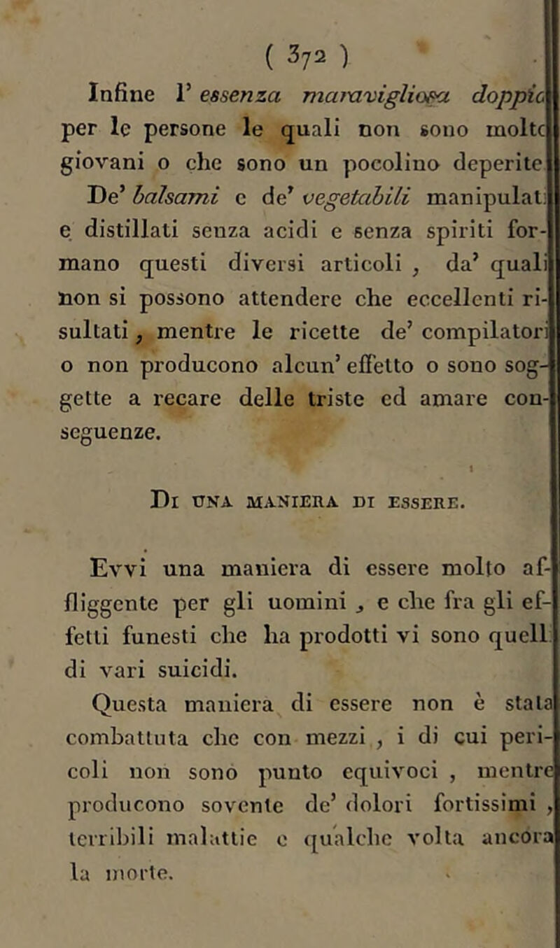 Infine l’essenza mamviglio^ doppie per le persone le quali non sono molte giovani o che sono un pocoliuo deperite De’ balsami c de’ vegetabili manipulât: e distillati senza acidi e senza spiriti for- mano questi diversi articoli , da’ quali non si possono attendere che eccellenti ri- sultati , mentre le ricette de’ compilatori o non producono alcun’ effetto o sono sog- gette a recare delle triste ed amare con- seguenze. t Di una maniera di essere. Evvi una maniera di essere molto af- fliggente per gli uomini , e che fra gli ef- fetti funesti che ha prodotti vi sono quell: di vari suicidi. Questa maniera di essere non è stala combattuta che con mezzi , i di cui peri- coli non sono punto equivoci , mentre producono sovente de’ dolori fortissimi , terribili malattie o (gualche volta ancora la morte.